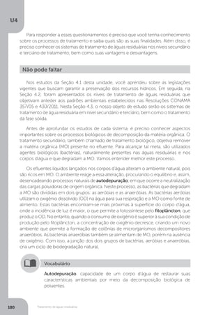U4
180 Tratamento de águas residuárias
Para responder a esses questionamentos é preciso que você tenha conhecimento
sobre os processos de tratamento e saiba quais são as suas finalidades. Além disso, é
preciso conhecer os sistemas de tratamento de águas residuárias nos níveis secundário
e terciário de tratamento, bem como suas vantagens e desvantagens.
Não pode faltar
Nos estudos da Seção 4.1 desta unidade, você aprendeu sobre as legislações
vigentes que buscam garantir a preservação dos recursos hídricos. Em seguida, na
Seção 4.2, foram apresentados os níveis de tratamento de águas residuárias que
objetivam anteder aos padrões ambientais estabelecidos nas Resoluções CONAMA
357/05 e 430/2011. Nesta Seção 4.3, o nosso objeto de estudo serão os sistemas de
tratamento de água residuária em nível secundário e terciário, bem como o tratamento
da fase sólida.
Antes de aprofundar os estudos de cada sistema, é preciso conhecer aspectos
importantes sobre os processos biológicos de decomposição da matéria orgânica. O
tratamento secundário, também chamado de tratamento biológico, objetiva remover
a matéria orgânica (MO) presente no efluente. Para alcançar tal meta, são utilizados
agentes biológicos (bactérias), naturalmente presentes nas águas residuárias e nos
corpos d’água e que degradam a MO. Vamos entender melhor este processo.
Os efluentes líquidos lançados nos corpos d’água alteram o ambiente natural, pois
são ricos em MO. O ambiente reage a essa alteração, procurando o equilíbrio e, assim,
desencadeando processos naturais de autodepuração, em que ocorre a neutralização
das cargas poluidoras de origem orgânica. Neste processo, as bactérias que degradam
a MO são divididas em dois grupos: as aeróbias e as anaeróbias. As bactérias aeróbias
utilizam o oxigênio dissolvido (OD) na água para sua respiração e a MO como fonte de
alimento. Estas bactérias encontram-se mais próximas à superfície do corpo d’água,
onde a incidência de luz é maior, o que permite a fotossíntese pelo fitoplâncton, que
produzoOD.Noentanto,quandooconsumodeoxigênioésuperioràsuacondiçãode
produção pelo fitoplâncton, a concentração de oxigênio decresce, criando um novo
ambiente que permite a formação de colônias de microrganismos decompositores
anaeróbios. As bactérias anaeróbias também se alimentam de MO, porém na ausência
de oxigênio. Com isso, a junção dos dois grupos de bactérias, aeróbias e anaeróbias,
cria um ciclo de biodegradação natural.
Autodepuração: capacidade de um corpo d’água de restaurar suas
características ambientais por meio da decomposição biológica de
poluentes.
Vocabulário
 