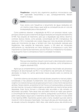 U4
181Tratamento de águas residuárias
Como podemos observar, a degradação da MO é um processo natural, cujos
princípiosutilizamosparaotratamentodeáguasresiduáriasemestaçõesdetratamento
(ETAR). Nas estações de tratamento, para que a degradação seja efetiva, devemos
controlar diversos fatores, como pressão, concentração de OD e temperatura. Na
natureza, o OD é incorporado aos corpos d’água por meio da pressão atmosférica
aliada aos movimentos da água, e também por meio da produção realizada pelo
fitoplâncton. Nas estações de tratamento, porém, o OD deve ser introduzido
artificialmente ou naturalmente em filtros biológicos. A temperatura é outro fator
importante nos sistemas de tratamento, pois ela influencia o metabolismo microbiano,
no qual quanto maior é a temperatura maior é a atividade microbiana.
Agora que já compreendemos os principais aspectos relacionados aos processos
biológicos de decomposição da MO e nos lembramos das definições de hidráulica
abordadas na Seção 4.1, vamos aprofundar nossos estudos sobre os sistemas de
tratamento.
O primeiro sistema a ser estudado é o do lodo ativado, presente no nível secundário,
considerado o mais adotado mundialmente. Este sistema consiste na introdução de
oxigênio nos reatores (tanques de aeração) para promover o crescimento das bactérias
aeróbias. Nesses reatores, as bactérias formam flocos com polissacarídeos, produzidos
por elas mesmas, nos quais a matéria orgânica vai aderindo e ao mesmo tempo sendo
degradada. Esses flocos formam o chamado lodo secundário e são retirados no
decantador secundário. Parte desse lodo secundário retorna ao reator para garantir
a concentração de flocos biológicos no sistema, assegurando sua eficiência. A outra
parte é descartada e segue para o tratamento da fase sólida. Nuvolari e Costa (2010)
e Von Sperling (1996), importantes autores sobre o tema, ressaltam que este sistema
resulta em menor área para implantação, mas requer alto grau de mecanização, além
de elevado consumo energético. Além disso, este sistema possui alta eficiência de
Fitoplâncton: conjunto dos organismos aquáticos microscópicos que
têm capacidade fotossintética e que, consequentemente, liberam
oxigênio na água.
Caso ocorra com frequência o lançamento de águas residuárias em
um mesmo corpo d’água, quais serão as consequências de um ciclo de
biodegradação para a vida aquática?
Reflita
Assimile
Para que estas bactérias cresçam e promovam a decomposição é preciso
controlar as condições de operação dos sistemas, como temperatura e
oxigênio dissolvido (OD).
 