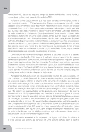 U4
182 Tratamento de águas residuárias
remoção de MO devido ao pequeno tempo de detenção hidráulica (TDH). Porém, a
remoção de coliformes é baixa devido ao baixo TDH.
Nuvolari e Costa (2010) afirmam que nos lodos ativados convencionais, como o
descrito anteriormente, o TDH varia entre 6 e 8 horas e o tempo de retenção celular
(idadedolodo)emtornode3a10dias.Porém,hásistemasdelodosativadosporaeração
prolongada (fluxo contínuo), em que o lodo permanece mais tempo no reator, cerca de
18 a 30 dias, e para isso o reator deve possuir maiores dimensões. Outro tipo de sistema
de lodos ativados é o por batelada (fluxo intermitente). Neste sistema ocorrem todas
as etapas do tratamento em uma única unidade, sendo que tais etapas são separadas
apenas no tempo, por meio do estabelecimento de ciclos de operação com durações
definidas. O lodo permanece no reator em todos os ciclos, sem que haja a necessidade
de recirculação de lodo, sendo posteriormente retirado e já encaminhado para descarte.
Este sistema requer uma menor área de implantação e sua construção é mais simples,
além de não haver necessidade de bombear o lodo recirculado. Porém, requer mão de
obra especializada para operação e avaliação do processo.
Outra opção de tratamento biológico eficiente e bastante utilizada é o sistema
de lagoa de estabilização. Este sistema é indicado para o tratamento de esgotos
sanitários de pequenas comunidades, considerando que apesar de requerer grandes
áreas possui baixos custos e é de fácil operação. Consiste em reservatórios escavados
diretamente no solo, montando um sistema de lagoas, que podem ser feitas de várias
formas, conforme Von Sperling (1996) descreve: lagoas facultativas; lagoas anaeróbias;
lagoas aeradas facultativas; sistema de lagoas aeradas de mistura completa seguidas
por lagoas de sedimentação; e lagoas de maturação.
As lagoas facultativas baseiam-se nos processos naturais de autodepuração, em
que criam-se condições favoráveis ao sistema aeróbio na parte superior e favoráveis
ao anaeróbio na parte inferior. O efluente entra por uma extremidade e sai pela outra,
com tempos de detenção calculados que permitam a estabilização da MO. As lagoas
anaeróbias são menores e mais profundas para evitar a entrada de oxigênio. Neste
sistema, há formação de subprodutos de alto poder energético, como o biogás, mas
que não podem ser reaproveitados, sendo, portanto, uma desvantagem do sistema.
Nuvolari e Costa (2010) sugerem que, para melhorar sua eficiência global, é possível
complementar o sistema anaeróbio como o sistema de lagoas facultativas. As lagoas
de maturação possuem a função de destruir os organismos patogênicos por meio
da radiação solar, e por isso não são profundas. A lagoa aerada é indicada quando se
tem uma pequena área disponível para o tratamento, porém é altamente mecanizada
para introdução artificial de OD, exigindo maior manutenção, além de altos gastos
com energia elétrica. Em alguns casos, após a lagoa de aeração é necessária a lagoa
de sedimentação para que os sólidos suspensos sejam decantados. Neste caso, a
desvantagem seria a constante remoção de lodo.
Uma alternativa econômica de tratamento de águas residuárias domésticas é
a fossa séptica. Este sistema se constitui em uma câmara fechada com o objetivo
 