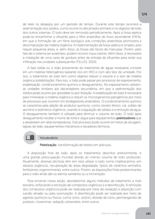 U4
183Tratamento de águas residuárias
Peletização: transformação de farelos em grânulos.
Vocabulário
A disposição final do lodo, após os tratamentos descritos anteriormente, é
uma grande preocupação mundial devido ao imenso volume de lodo produzido.
Atualmente, diversas técnicas têm em vista utilizar o lodo como matéria-prima, em
adubos orgânicos, recuperação de áreas degradadas, tijolos de cerâmica vermelha,
fertilizantes organominerais, entre outros. Porém, as disposições finais predominantes
para o lodo ainda são os aterros sanitários ou a incineração.
Para encerrar nossa seção, abordaremos alguns métodos de tratamento a nível
terciário, enfocando a remoção de compostos orgânicos e a desinfecção. A remoção
dos compostos orgânicos pode ser realizada por meio de oxidação e adsorção com
carvão ativado ou pela ozonização. A desinfecção pode ser realizada por meio de
agentes químicos ou físicos, como cloro, ozônio, dióxido de cloro, permanganato de
potássio, cloraminas, radiação ultravioleta, entre outros.
de reter os despejos por um período de tempo. Durante este tempo ocorrerá a
sedimentação dos sólidos, como ocorre no decantador primário e no digestor de lodo
dos outros sistemas. O lodo deve ser removido periodicamente. Após a fossa séptica
pode-se encaminhar o efluente para o filtro anaeróbio de fluxo ascendente (FAFA),
em que a formação de um filme biológico sob condições anaeróbias promoverá a
decomposição da matéria orgânica. A implementação da fossa séptica é simples, pois
requer pequenas áreas, e, além disso, as fossas são fáceis de manusear. Porém, pelo
fato de o sistema ser anaeróbio, podem ocorrer maus odores. Além disso, é necessária
a instalação de uma caixa de gordura antes da entrada de efluentes para evitar sua
infiltração nas unidades subsequentes (TELLES, 2010).
A fase sólida ou o lodo proveniente do tratamento de águas residuárias consiste
em um material heterogêneo bastante rico em MO e com alto teor de umidade. Por
isso, o tratamento do lodo tem como objetivo reduzir o volume e o teor de matéria
orgânica (estabilização). Para isso, o lodo pode passar por processos de espessamento,
estabilização, condicionamento químico e desaguamento. No espessamento utilizam-
se unidades similares aos decantadores secundários, em que a sedimentação dos
sólidos pode ocorrer por gravidade ou por flotação. A estabilização do lodo é necessária
para mineralizar a matéria orgânica e reduzir os microrganismos patogênicos por meio
de processos que ocorrem em biodigestores anaeróbios. O condicionamento químico
se caracteriza pela adição de produtos químicos, como cloreto férrico, cal, sulfato de
alumínio e polímeros orgânicos, visando à coagulação de sólidos e à remoção da água.
O desaguamento também é utilizado para diminuir o volume do lodo. O lodo após
desaguamento recebe o nome de torta e segue para equipamentos peletizadores que
a desidratam em altas temperaturas. Este processo pode ocorrer em leitos de secagem,
lagoas de lodo, equipamentos mecânicos e secadores térmicos.
 