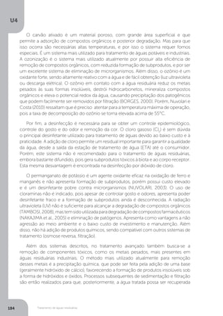 U4
184 Tratamento de águas residuárias
O carvão ativado é um material poroso, com grande área superficial e que
permite a adsorção de compostos orgânicos e posterior degradação. Mas para que
isso ocorra são necessárias altas temperaturas, e por isso o sistema requer fornos
especiais. É um sistema mais utilizado para tratamento de águas potáveis e industriais.
A ozonização é o sistema mais utilizado atualmente por possuir alta eficiência de
remoção de compostos orgânicos, com reduzida formação de subprodutos, e por ser
um excelente sistema de eliminação de microrganismos. Além disso, o ozônio é um
oxidante forte, sendo altamente reativo com a água e de fácil obtenção (luz ultravioleta
ou descarga elétrica). O ozônio em contato com a água residuária reduz os metais
pesados às suas formas insolúveis, destrói hidrocarbonetos, mineraliza compostos
orgânicos e eleva o potencial redox da água, causando precipitação dos patogênicos
que podem facilmente ser removidos por filtração (BORGES, 2000). Porém, Nuvolari e
Costa (2010) ressaltam que é preciso atentar para a temperatura máxima de operação,
pois a taxa de decomposição do ozônio se torna elevada acima de 55°C.
Por fim, a desinfecção é necessária para se obter um controle epidemiológico,
controle do gosto e do odor e remoção da cor. O cloro gasoso (Cl2
) é sem dúvida
o principal desinfetante utilizado para tratamento de águas devido ao baixo custo e à
praticidade. A adição de cloro permite um residual importante para garantir a qualidade
da água, desde a saída da estação de tratamento de água (ETA) até o consumidor.
Porém, este sistema não é recomendado para o tratamento de águas residuárias,
embora bastante difundido, pois gera subprodutos tóxicos à biota e ao corpo receptor.
Esta mesma desvantagem é encontrada na desinfecção por dióxido de cloro.
O permanganato de potássio é um agente oxidante eficaz na oxidação de ferro e
manganês e não apresenta formação de subprodutos, porém possui custo elevado
e é um desinfetante pobre contra microrganismos (NUVOLARI, 2003). O uso de
cloraminas não é indicado, pois apesar de controlar gosto e odores, apresenta poder
desinfetante fraco e a formação de subprodutos ainda é desconhecida. A radiação
ultravioleta (UV) não é suficiente para alcançar a degradação de compostos orgânicos
(TAMBOSI,2008),mastemsidoutilizadaparadegradaçãodecompostosfarmacêuticos
(NAKAJIMA et al., 2005) e eliminação de patógenos. Apresenta como vantagens a não
agressão ao meio ambiente e o baixo custo de investimento e manutenção. Além
disso, não há adição de produtos químicos, sendo compatível com outros sistemas de
tratamento (osmose reversa, filtração).
Além dos sistemas descritos, no tratamento avançado também busca-se a
remoção de componentes tóxicos, como os metais pesados, mais presentes em
águas residuárias industriais. O método mais utilizado atualmente para remoção
desses metais é a precipitação química, que pode ser feita pela adição de uma base
(geralmente hidróxido de cálcio), favorecendo a formação de produtos insolúveis sob
a forma de hidróxidos e óxidos. Processos subsequentes de sedimentação e filtração
são então realizados para que, posteriormente, a água tratada possa ser recuperada
 