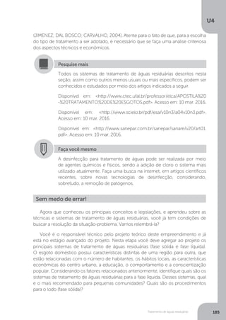 U4
185Tratamento de águas residuárias
(JIMENEZ; DAL BOSCO; CARVALHO, 2004). Atente para o fato de que, para a escolha
do tipo de tratamento a ser adotado, é necessário que se faça uma análise criteriosa
dos aspectos técnicos e econômicos.
Todos os sistemas de tratamento de águas residuárias descritos nesta
seção, assim como outros menos usuais ou mais específicos, podem ser
conhecidos e estudados por meio dos artigos indicados a seguir.
Disponível em: <http://www.ctec.ufal.br/professor/elca/APOSTILA%20
-%20TRATAMENTO%20DE%20ESGOTOS.pdf>. Acesso em: 10 mar. 2016.
Disponível em: <http://www.scielo.br/pdf/esa/v10n3/a04v10n3.pdf>.
Acesso em: 10 mar. 2016.
Disponível em: <http://www.sanepar.com.br/sanepar/sanare/v20/art01.
pdf>. Acesso em: 10 mar. 2016.
Pesquise mais
Faça você mesmo
A desinfecção para tratamento de águas pode ser realizada por meio
de agentes químicos e físicos, sendo a adição de cloro o sistema mais
utilizado atualmente. Faça uma busca na internet, em artigos científicos
recentes, sobre novas tecnologias de desinfecção, considerando,
sobretudo, a remoção de patógenos.
Agora que conheceu os principais conceitos e legislações, e aprendeu sobre as
técnicas e sistemas de tratamento de águas residuárias, você já tem condições de
buscar a resolução da situação-problema. Vamos relembrá-la?
Você é o responsável técnico pelo projeto teórico deste empreendimento e já
está no estágio avançado do projeto. Nesta etapa você deve agregar ao projeto os
principais sistemas de tratamento de águas residuárias (fase sólida e fase líquida).
O esgoto doméstico possui características distintas de uma região para outra, que
estão relacionadas com o número de habitantes, os hábitos locais, as características
econômicas do centro urbano, a educação, o comportamento e a conscientização
popular. Considerando os fatores relacionados anteriormente, identifique quais são os
sistemas de tratamento de águas residuárias para a fase líquida. Desses sistemas, qual
e o mais recomendado para pequenas comunidades? Quais são os procedimentos
para o lodo (fase sólida)?
Sem medo de errar!
 