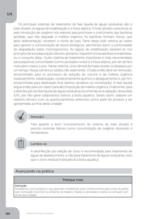 U4
186 Tratamento de águas residuárias
Os principais sistemas de tratamento da fase líquida de águas residuárias são o
lodo ativado, as lagoas de estabilização e a fossa séptica. O lodo ativado caracteriza-se
pela introdução de oxigênio nos reatores para promover o crescimento das bactérias
aeróbias, que irão degradar a matéria orgânica. As bactérias formam flocos, que
após sedimentação, recebem o nome de lodo. Parte desse lodo retorna ao reator
para garantir a concentração de flocos biológicos, permitindo assim a continuidade
da degradação pelos microrganismos. As lagoas de estabilização baseiam-se nos
princípiosdeautodepuraçãonaturale,portanto,requeremzonasaeróbiaseanaeróbias,
ou o conjunto delas. Outro sistema de tratamento importante e mais recomendado
para pequenas comunidades (como povoados rurais) é a fossa séptica, por ser de fácil
manuseio e baixo custo. Nesse sistema, uma câmara fechada recebe os despejos por
um tempo. Nessa câmara os sólidos irão sedimentar. O lodo então deve ser removido,
encaminhado para os processos de redução do volume e da matéria orgânica
(espessamento, estabilização, condicionamento químico e desaguamento) e, por fim,
encaminhado para destinação final (aterros sanitários ou incineração). A fase líquida
segue então para um reator para decomposição da matéria orgânica. Finalmente, para
a desinfecção da fase líquida de águas residuárias recomenda-se a radiação ultravioleta
(UV), por não gerar subprodutos tóxicos à biota aquática. Sendo assim, elabore um
relatório técnico com os questionamentos anteriores como parte do produto a ser
apresentado ao final desta unidade.
Atenção!
Para garantir o bom funcionamento do sistema de lodo ativado é
preciso controlar fatores como concentração de oxigênio dissolvido e
temperatura.
A desinfecção por adição de cloro é recomendada para tratamento de
águas de abastecimento, e não para tratamento de águas residuárias, visto
que o cloro residual é prejudicial à biota aquática.
Lembre-se
Avançando na prática
Pratique mais
Instrução
Desafiamos você a praticar o que aprendeu transferindo seus conhecimentos para novas situações
que você pode encontrar no ambiente de trabalho. Realize as atividades e depois as compare com
as de seus colegas.
 