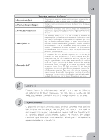U4
187Tratamento de águas residuárias
“Sistema de tratamento de efluentes”
1. Competência Geral
Conhecer os aspectos gerais relacionados ao saneamento, à
qualidade e ao tratamento de água e resíduos sólidos.
2. Objetivos de aprendizagem
Compreender as principais técnicas de tratamento de águas
residuárias.
3. Conteúdos relacionados
Tratamento biológico, lodo ativado, lagoa de estabilização,
reator, fossa séptica, remoção de matéria orgânica, tratamento
do lodo.
4. Descrição da SP
Em Ribeirão Preto-SP, na ETE de Caiçara, o sistema de
tratamento de águas residuárias utilizado é o de lodo ativado
por aeração prolongada (fluxo contínuo). Suponha que você
seja um recém-contratado desta ETE e será responsável por
manter o sistema funcionando, garantindo assim a eficiência
do tratamento. Qual é a diferença entre este sistema e o
sistema convencional de lodos ativados? Em que consiste
este sistema de fluxo contínuo? Quais são as características
do reator neste sistema?
5. Resolução da SP
O processo de lodo ativado consiste na introdução de
oxigênio em uma unidade específica (tanques de aeração),
garantindo que os microrganismos aeróbios cresçam em
grandes quantidades e promovam a degradação da matéria
orgânica. Porém, no sistema de lodos ativados por aeração
prolongada (fluxo contínuo) a biomassa permanece mais
tempo no reator (18 a 30 dias), promovendo um lodo já
estabilizado. Isto permite que não seja necessário encaminhar
o lodo para o digestor. Para que este sistema funcione, o
reator (tanque de aeração) deve possuir maiores dimensões
e apresentar menores concentrações de matéria orgânica por
unidade de volume e menor disponibilidade de alimento.
Existem diversos tipos de tratamento biológico que podem ser utilizados
no tratamento de águas residuárias. Por isso, para a escolha do tipo
adequado, deve-se considerar a vazão e a carga orgânica do efluente.
Lembre-se
Faça você mesmo
O processo de lodos ativados possui diversas variantes, mas consiste
basicamente na introdução de oxigênio no reator, para que os
microrganismos cresçam e degradem a matéria orgânica. Considerando
as variantes citadas anteriormente, busque na internet, em artigos
científicos, qual é o melhor sistema de lodo ativado para o tratamento de
águas residuárias de um curtume.
 