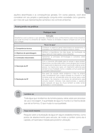 Introdução ao Saneamento
U1
17
aquífera desenfreada e as consequências geradas. Em outras palavras, você deve
considerar em seu projeto a participação conjunta entre sociedade civil e governo,
por meio de suas representações sanitárias e do controle ambiental.
Toda água que recebemos da torneira passou várias vezes por processo
de uso e reciclagem. A quantidade de água no mundo é a mesma desde
que ele se formou. O que muda é a sua qualidade.
Lembre-se
Avançando na prática
Pratique mais
Instrução
Desafiamos você a praticar o que aprendeu, transferindo seus conhecimentos para novas situações
que pode encontrar no ambiente de trabalho. Realize as atividades e depois compare-as com as de
seus colegas.
“Reuso da água”
1. Competência técnica
Conhecer os aspectos gerais relacionados ao saneamento, à
qualidade e ao tratamento de água e resíduos sólidos.
2. Objetivos de aprendizagem
Verificar a importância, nos dias atuais, da reutilização da
água, tanto em nível caseiro, como industrial.
3. Conteúdos relacionados
Apresentar as principais terminologias e conceitos sobre
saneamento.
4. Descrição da SP
Com a crescente dificuldade para se acessar a água potável,
desenvolveu-se a discussão sobre o reuso da água, que consiste
em reaproveitá-la depois de cumprir sua função original, sendo
preciso, na maioria dos casos, um tratamento adicional para
atender à nova finalidade. Como o cidadão comum pode fazer
a sua parte neste processo?
5. Resolução da SP
Boa parte da solução deste problema é feita na própria
casa, considerando que a água utilizada no chuveiro e nas
torneiras pode ser armazenada antes de escoar para a rede
de esgoto. Na indústria e nos postos de atendimento para
veículos existem métodos mais desenvolvidos, e aparatos
para captação de água da chuva também já estão sendo
idealizados e comercializados.
Faça você mesmo
Pesquise sobre a reutilização da água em alguns estabelecimentos, como
postos de abastecimento para veículos, de modo a conferir como ela é
captada, armazenada e tratada para posterior utilização.
 