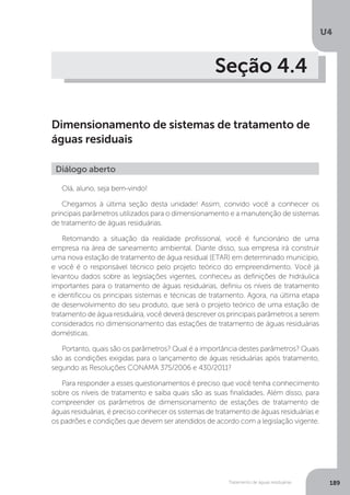 U4
189Tratamento de águas residuárias
Seção 4.4
Dimensionamento de sistemas de tratamento de
águas residuais
Olá, aluno, seja bem-vindo!
Chegamos à última seção desta unidade! Assim, convido você a conhecer os
principais parâmetros utilizados para o dimensionamento e a manutenção de sistemas
de tratamento de águas residuárias.
Retomando a situação da realidade profissional, você é funcionário de uma
empresa na área de saneamento ambiental. Diante disso, sua empresa irá construir
uma nova estação de tratamento de água residual (ETAR) em determinado município,
e você é o responsável técnico pelo projeto teórico do empreendimento. Você já
levantou dados sobre as legislações vigentes, conheceu as definições de hidráulica
importantes para o tratamento de águas residuárias, definiu os níveis de tratamento
e identificou os principais sistemas e técnicas de tratamento. Agora, na última etapa
de desenvolvimento do seu produto, que será o projeto teórico de uma estação de
tratamento de água residuária, você deverá descrever os principais parâmetros a serem
considerados no dimensionamento das estações de tratamento de águas residuárias
domésticas.
Portanto, quais são os parâmetros? Qual é a importância destes parâmetros? Quais
são as condições exigidas para o lançamento de águas residuárias após tratamento,
segundo as Resoluções CONAMA 375/2006 e 430/2011?
Para responder a esses questionamentos é preciso que você tenha conhecimento
sobre os níveis de tratamento e saiba quais são as suas finalidades. Além disso, para
compreender os parâmetros de dimensionamento de estações de tratamento de
águas residuárias, é preciso conhecer os sistemas de tratamento de águas residuárias e
os padrões e condições que devem ser atendidos de acordo com a legislação vigente.
Diálogo aberto
 