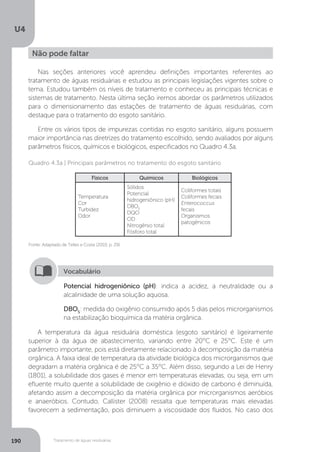 U4
190 Tratamento de águas residuárias
A temperatura da água residuária doméstica (esgoto sanitário) é ligeiramente
superior à da água de abastecimento, variando entre 20°C e 25°C. Este é um
parâmetro importante, pois está diretamente relacionado à decomposição da matéria
orgânica. A faixa ideal de temperatura da atividade biológica dos microrganismos que
degradam a matéria orgânica é de 25°C a 35°C. Além disso, segundo a Lei de Henry
(1801), a solubilidade dos gases é menor em temperaturas elevadas, ou seja, em um
efluente muito quente a solubilidade de oxigênio e dióxido de carbono é diminuída,
afetando assim a decomposição da matéria orgânica por microrganismos aeróbios
e anaeróbios. Contudo, Callister (2008) ressalta que temperaturas mais elevadas
favorecem a sedimentação, pois diminuem a viscosidade dos fluidos. No caso dos
Não pode faltar
Nas seções anteriores você aprendeu definições importantes referentes ao
tratamento de águas residuárias e estudou as principais legislações vigentes sobre o
tema. Estudou também os níveis de tratamento e conheceu as principais técnicas e
sistemas de tratamento. Nesta última seção iremos abordar os parâmetros utilizados
para o dimensionamento das estações de tratamento de águas residuárias, com
destaque para o tratamento do esgoto sanitário.
Entre os vários tipos de impurezas contidas no esgoto sanitário, alguns possuem
maior importância nas diretrizes do tratamento escolhido, sendo avaliados por alguns
parâmetros físicos, químicos e biológicos, especificados no Quadro 4.3a.
Fonte: Adaptado de Telles e Costa (2010, p. 29).
Quadro 4.3a | Principais parâmetros no tratamento do esgoto sanitário
Físicos Químicos Biológicos
Temperatura
Cor
Turbidez
Odor
Sólidos
Potencial
hidrogeniônico (pH)
DBO5
DQO
OD
Nitrogênio total
Fósforo total
Coliformes totais
Coliformes fecais
Enterococcus
fecais
Organismos
patogênicos
Potencial hidrogeniônico (pH): indica a acidez, a neutralidade ou a
alcalinidade de uma solução aquosa.
DBO5
: medida do oxigênio consumido após 5 dias pelos microrganismos
na estabilização bioquímica da matéria orgânica.
Vocabulário
 
