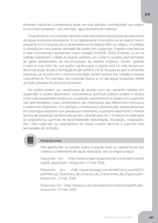 U4
191Tratamento de águas residuárias
efluentes industriais a temperatura pode ser mais elevada, considerando sua origem
no processo produtivo - por exemplo, água residuária de caldeiras.
Osparâmetroscoreturbidezsãofacilmentedetectáveisnasestaçõesdetratamento
de águas residuárias domésticas. A cor ligeiramente cinza refere-se ao esgoto fresco,
enquanto a cor cinza escura ou preta refere-se ao esgoto velho ou séptico. A turbidez
é causada por uma grande variedade de sólidos em suspensão. Esgotos mais frescos
e mais concentrados apresentam maior turbidez (JUNIOR, 2014). Portanto, a cor e a
turbidez expressam a idade do esgoto sanitário. Já o odor é causado pela formação
de gases provenientes da decomposição da matéria orgânica. Porém, quando
o odor é mais forte (de ovo podre) significa que o esgoto está há mais tempo em
decomposição, devido à formação de gás sulfídrico (H2
S). Ressalta-se que os efluentes
industriais, de acordo com o ramo e a atividade, podem possuir cor, turbidez e odores
característicos. Por exemplo, nas indústrias têxteis, a cor das águas residuárias reflete
as tintas utilizadas no processo produtivo.
Os sólidos podem ser classificados de acordo com seu tamanho (sólidos em
suspensão e sólidos dissolvidos), características químicas (sólidos voláteis e sólidos
fixos) e decantabilidade (sólidos em suspensão sedimentáveis e sólidos em suspensão
não sedimentáveis). Essas características são importantes para determinar a técnica e
o sistema de tratamento. Por exemplo, conhecendo o tamanho dos sólidos presentes
em uma água residuária que passará por tratamento, é possível determinar a melhor
técnica de separação (tamanho das grades, caixa de areia, etc.). O mesmo é válido para
as características químicas de decantabilidade (decantação, floculação, coagulação,
etc.). Para cada tipo ou característica do sólido existem técnicas e sistemas mais
apropriados de remoção.
Para aprofundar os estudos sobre a relação entre as características dos
sólidos e o tratamento de águas residuárias, leia os artigos a seguir:
Disponível em: <http://www.engenhariaambiental.unir.br/admin/prof/
arq/SE_aula12.pdf>. Acesso em: 17 mar. 2016.
Disponível em: <http://www.saneago.com.br/site/concursos/2007/
pdf/Manual_Operacao_de_Estacao_de_Tratamento_de_Esgoto.pdf>.
Acesso em: 17 mar. 2016.
Disponível em: <http://jararaca.ufsm.br/websites/ces/download/A1.pdf>.
Acesso em: 17 mar. 2016.
Pesquise mais
 