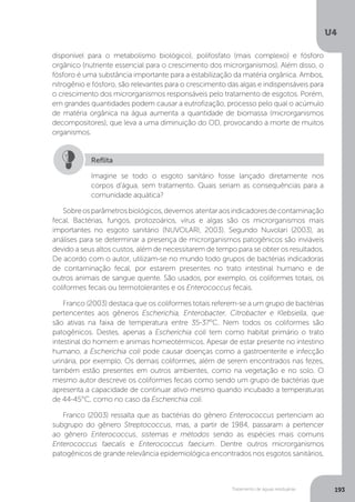 U4
193Tratamento de águas residuárias
disponível para o metabolismo biológico), polifosfato (mais complexo) e fósforo
orgânico (nutriente essencial para o crescimento dos microrganismos). Além disso, o
fósforo é uma substância importante para a estabilização da matéria orgânica. Ambos,
nitrogênio e fósforo, são relevantes para o crescimento das algas e indispensáveis para
o crescimento dos microrganismos responsáveis pelo tratamento de esgotos. Porém,
em grandes quantidades podem causar a eutrofização, processo pelo qual o acúmulo
de matéria orgânica na água aumenta a quantidade de biomassa (microrganismos
decompositores), que leva a uma diminuição do OD, provocando a morte de muitos
organismos.
Sobreosparâmetrosbiológicos,devemos atentaraosindicadoresdecontaminação
fecal. Bactérias, fungos, protozoários, vírus e algas são os microrganismos mais
importantes no esgoto sanitário (NUVOLARI, 2003). Segundo Nuvolari (2003), as
análises para se determinar a presença de microrganismos patogênicos são inviáveis
devido a seus altos custos, além de necessitarem de tempo para se obter os resultados.
De acordo com o autor, utilizam-se no mundo todo grupos de bactérias indicadoras
de contaminação fecal, por estarem presentes no trato intestinal humano e de
outros animais de sangue quente. São usados, por exemplo, os coliformes totais, os
coliformes fecais ou termotolerantes e os Enterococcus fecais.
Franco (2003) destaca que os coliformes totais referem-se a um grupo de bactérias
pertencentes aos gêneros Escherichia, Enterobacter, Citrobacter e Klebsiella, que
são ativas na faixa de temperatura entre 35-37°C. Nem todos os coliformes são
patogênicos. Destes, apenas a Escherichia coli tem como habitat primário o trato
intestinal do homem e animais homeotérmicos. Apesar de estar presente no intestino
humano, a Escherichia coli pode causar doenças como a gastroenterite e infecção
urinária, por exemplo. Os demais coliformes, além de serem encontrados nas fezes,
também estão presentes em outros ambientes, como na vegetação e no solo. O
mesmo autor descreve os coliformes fecais como sendo um grupo de bactérias que
apresenta a capacidade de continuar ativo mesmo quando incubado a temperaturas
de 44-45°C, como no caso da Escherichia coli.
Franco (2003) ressalta que as bactérias do gênero Enterococcus pertenciam ao
subgrupo do gênero Streptococcus, mas, a partir de 1984, passaram a pertencer
ao gênero Enterococcus, sistemas e métodos sendo as espécies mais comuns
Enterococcus faecalis e Enterococcus faecium. Dentre outros microrganismos
patogênicos de grande relevância epidemiológica encontrados nos esgotos sanitários,
Imagine se todo o esgoto sanitário fosse lançado diretamente nos
corpos d’água, sem tratamento. Quais seriam as consequências para a
comunidade aquática?
Reflita
 