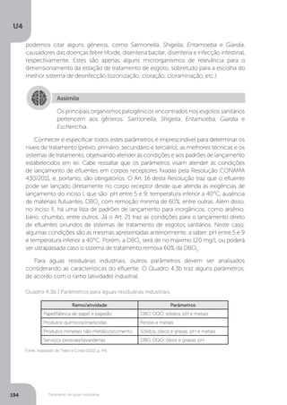 U4
194 Tratamento de águas residuárias
Conhecer e especificar todos estes parâmetros é imprescindível para determinar os
níveis de tratamento (prévio, primário, secundário e terciário), as melhores técnicas e os
sistemas de tratamento, objetivando atender às condições e aos padrões de lançamento
estabelecidos em lei. Cabe ressaltar que os parâmetros visam atender às condições
de lançamento de efluentes em corpos receptores fixadas pela Resolução CONAMA
430/2011, e, portanto, são obrigatórios. O Art. 16 desta Resolução traz que o efluente
pode ser lançado diretamente no corpo receptor desde que atenda às exigências de
lançamento do inciso I, que são: pH entre 5 e 9, temperatura inferior a 40°C, ausência
de materiais flutuantes, DBO5
com remoção mínima de 60%, entre outras. Além disso,
no inciso II, há uma lista de padrões de lançamento para inorgânicos, como arsênio,
bário, chumbo, entre outros. Já o Art. 21 traz as condições para o lançamento direto
de efluentes oriundos de sistemas de tratamento de esgotos sanitários. Neste caso,
algumas condições são as mesmas apresentadas anteriormente, a saber: pH entre 5 e 9
e temperatura inferior a 40°C. Porém, a DBO5
será de no máximo 120 mg/L ou poderá
ser ultrapassada caso o sistema de tratamento remova 60% da DBO5
.
Para águas residuárias industriais, outros parâmetros devem ser analisados
considerando as características do efluente. O Quadro 4.3b traz alguns parâmetros,
de acordo com o ramo (atividade) industrial.
Assimile
Os principais organismos patogênicos encontrados nos esgotos sanitários
pertencem aos gêneros: Salmonella, Shigella, Entamoeba, Giardia e
Escherichia.
Fonte: Adaptado de Telles e Costa (2010, p. 44)
Quadro 4.3b | Parâmetros para águas residuárias industriais.
Ramo/atividade Parâmetros
Papel/fábrica de papel e papelão DBO, DQO, sólidos, pH e metais
Produtos químicos/inseticidas Fenóis e metais
Produtos minerais não metálicos/cimento Sólidos, óleos e graxas, pH e metais
Serviços pessoais/lavanderias DBO, DQO, óleos e graxas, pH
podemos citar alguns gêneros, como Salmonella, Shigella, Entamoeba e Giardia,
causadores das doenças febre tifoide, disenteria bacilar, disenteria e infecção intestinal,
respectivamente. Estes são apenas alguns microrganismos de relevância para o
dimensionamento da estação de tratamento de esgoto, sobretudo para a escolha do
melhor sistema de desinfecção (ozonização, cloração, cloraminação, etc.).
 