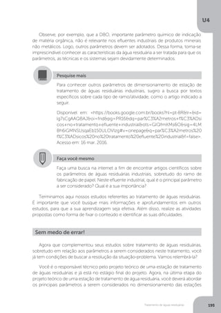 U4
195Tratamento de águas residuárias
Observe, por exemplo, que a DBO, importante parâmetro químico de indicação
de matéria orgânica, não é relevante nos efluentes industriais de produtos minerais
não metálicos. Logo, outros parâmetros devem ser adotados. Dessa forma, torna-se
imprescindível conhecer as características da água residuária a ser tratada para que os
parâmetros, as técnicas e os sistemas sejam devidamente determinados.
Terminamos aqui nossos estudos referentes ao tratamento de águas residuárias.
É importante que você busque mais informações e aprofundamentos em outros
estudos, para que a sua aprendizagem seja efetiva. Além disso, realize as atividades
propostas como forma de fixar o conteúdo e identificar as suas dificuldades.
Para conhecer outros parâmetros de dimensionamento de estação de
tratamento de águas residuárias industriais, sugiro a busca por textos
específicos sobre cada tipo de ramo/atividade, como o artigo indicado a
seguir.
Disponível em: <https://books.google.com.br/books?hl=pt-BR&lr=&id=
lg7sCgAAQBAJ&oi=fnd&pg=PR16&dq=par%C3%A2metros+f%C3%ADsi
cos+no+tratamento+efluente+industrial&ots=GIQfmKMs6O&sig=4LM
Bh6iGMNSUsqaEb150ULOVIzg#v=onepage&q=par%C3%A2metros%20
f%C3%ADsicos%20no%20tratamento%20efluente%20industrial&f=false>.
Acesso em: 16 mar. 2016.
Pesquise mais
Faça você mesmo
Faça uma busca na internet a fim de encontrar artigos científicos sobre
os parâmetros de águas residuárias industriais, sobretudo do ramo de
fabricação de papel. Neste efluente industrial, qual é o principal parâmetro
a ser considerado? Qual é a sua importância?
Agora que complementou seus estudos sobre tratamento de águas residuárias,
sobretudo em relação aos parâmetros a serem considerados neste tratamento, você
já tem condições de buscar a resolução da situação-problema. Vamos relembrá-la?
Você é o responsável técnico pelo projeto teórico de uma estação de tratamento
de águas residuárias e já está no estágio final do projeto. Agora, na última etapa do
projeto teórico de uma estação de tratamento de água residuária, você deverá abordar
os principais parâmetros a serem considerados no dimensionamento das estações
Sem medo de errar!
 