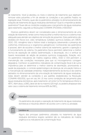 U4
196 Tratamento de águas residuárias
Atenção!
Os parâmetros de projeto e operação de tratamento de águas residuárias
domésticas e industriais diferem de acordo com o ramo ou atividade.
Alguns dos principais parâmetros utilizados no tratamento da água
residuária doméstica (esgoto sanitário) são os indicadores de matéria
orgânica e os indicadores de contaminação fecal.
Lembre-se
de tratamento. Você já abordou os níveis e sistemas de tratamento que objetivam
remover estes poluentes a fim de atender às condições e aos padrões fixados na
legislação atual. Portanto, quais são os parâmetros utilizados no dimensionamento de
estações de tratamento de águas residuárias domésticas? Qual é a importância destes
parâmetros? Quais são as condições exigidas para o lançamento de águas residuárias
após tratamento, segundo as Resoluções CONAMA 375/2006 e 430/2011?
Diversos parâmetros devem ser considerados para o dimensionamento de uma
estação de tratamento, tendo como meta escolher a melhor técnica e o sistema mais
adequado para atender aos objetivos de remoção de poluentes. Estes parâmetros são
divididos em físicos (cor, odor, temperatura, turbidez), químicos (sólidos, pH, DBO5,
DQO, OD, nitrogênio total e fósforo total) e biológicos (observando a presença de
coliformes, Enterococcus e organismos patogênicos). Conhecendo tais parâmetros
é possível, além de escolher o melhor sistema de tratamento, garantir a operação e
o funcionamento do sistema. Os parâmetros físicos permitem determinar a melhor
técnica de separação de sólidos (sedimentação, e decantação, etc.) e verificar se
haverá necessidade de adição de produtos químicos (coagulação, flotação, etc).
Os parâmetros indicadores de matéria orgânica (DBO5
, DQO e OD) permitem a
manutenção das condições necessárias para que os microrganismos consigam
degradá-la. Conhecer os parâmetros indicadores de contaminação fecal é de suma
importância para se determinar o melhor sistema de desinfeção, promovendo a
saúde da população, o controle epidemiológico de doenças de vinculação hídrica e
a manutenção da viabilidade ambiental. Independentemente da técnica e do sistema
adotados no dimensionamento de uma estação de tratamento de águas residuárias,
todas devem atender às condições e aos padrões estabelecidos na Resolução
CONAMA 430/2011, que em seu Art. 21 traz como condições de lançamento para
águas residuárias domésticas, após tratamento: pH entre 5 e 9 e temperatura inferior a
40°C. Além disso, a DBO5
deve ser de no máximo 120 mg/L ou poderá ultrapassar este
valor caso o sistema de tratamento remova 60% da DBO5
.
 