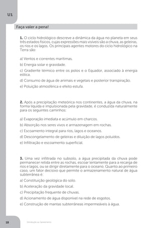Introdução ao Saneamento
U1
18
Faça valer a pena!
1. O ciclo hidrológico descreve a dinâmica da água no planeta em seus
três estados físicos, cujas expressões mais visíveis são a chuva, as geleiras,
os rios e os lagos. Os principais agentes motores do ciclo hidrológico na
Terra são:
a) Ventos e correntes marítimas.
b) Energia solar e gravidade.
c) Gradiente térmico entre os polos e o Equador, associado à energia
eólica.
d) Consumo de água de animais e vegetais e posterior transpiração.
e) Poluição atmosférica e efeito estufa.
2. Após a precipitação meteórica nos continentes, a água da chuva, na
forma líquida e impulsionada pela gravidade, é conduzida naturalmente
para os seguintes caminhos:
a) Evaporação imediata e acúmulo em charcos.
b) Absorção nos seres vivos e armazenagem em rochas.
c) Escoamento integral para rios, lagos e oceanos.
d) Descongelamento de geleiras e diluição de lagos poluídos.
e) Infiltração e escoamento superficial.
3. Uma vez infiltrada no subsolo, a água precipitada da chuva pode
permanecer retida entre as rochas, escoar lentamente para a recarga de
rios e lagos, ou se dirigir diretamente para o oceano. Quanto ao primeiro
caso, um fator decisivo que permite o armazenamento natural de água
subterrânea é:
a) Constituição geológica do solo.
b) Aceleração da gravidade local.
c) Precipitação frequente de chuvas.
d) Acionamento de água disponível na rede de esgotos.
e) Construção de mantas subterrâneas impermeáveis à água.
 
