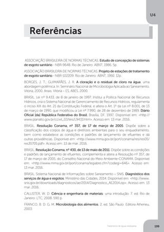U4
199Tratamento de águas residuárias
Referências
ASSOCIAÇÃO BRASILEIRA DE NORMAS TÉCNICAS. Estudo de concepção de sistemas
de esgoto sanitário - NBR-9648. Rio de Janeiro: ABNT, 1986. 5p.
ASSOCIAÇÃO BRASILEIRA DE NORMAS TÉCNICAS. Projeto de estações de tratamento
de esgoto sanitário - NBR-102209. Rio de Janeiro: ABNT, 1992. 12p.
BORGES, J. T.; GUIMARÃES, J. R. A cloração e o residual de cloro na água: uma
abordagem polêmica. In: Seminário Nacional de Microbiologia Aplicada ao Saneamento,
Vitória, 2000. Anais. Vitória – ES, ABES, 2000.
BRASIL. Lei nº 9.433, de 8 de janeiro de 1997. Institui a Política Nacional de Recursos
Hídricos, cria o Sistema Nacional de Gerenciamento de Recursos Hídricos, regulamenta
o inciso XIX do Art. 21 da Constituição Federal, e altera o Art. 1º da Lei nº 8.001, de 13
de março de 1990, que modificou a Lei nº 7.990, de 28 de dezembro de 1989. Diário
Oficial [da] República Federativa do Brasil, Brasília, DF, 1997. Disponível em: <http://
www.planalto.gov.br/ccivil_03/leis/L9433.htm>. Acesso em: 13 mar. 2016.
BRASIL. Resolução Conama, nº 357, de 17 de março de 2005. Dispõe sobre a
classificação dos corpos de água e diretrizes ambientais para o seu enquadramento,
bem como estabelece as condições e padrões de lançamento de efluentes e dá
outras providências. Disponível em: <http://www.mma.gov.br/port/conama/res/res05/
res35705.pdf>. Acesso em: 13 de mar. 2016.
BRASIL. Resolução Conama, nº 430, de 13 de maio de 2011. Dispõe sobre as condições
e padrões de lançamento de efluentes, complementa e altera a Resolução nº 357, de
17 de março de 2005, do Conselho Nacional do Meio Ambiente-CONAMA. Disponível
em: <http://www.mma.gov.br/port/conama/legiabre.cfm?codlegi=646>. Acesso em:
13 mar. 2016.
BRASIL. Sistema Nacional de Informações sobre Saneamento – SNIS. Diagnóstico dos
serviços de água e esgotos. Ministério das Cidades, 2014. Disponível em: <http://www.
snis.gov.br/downloads/diagnosticos/ae/2014/Diagnostico_AE2014.zip>. Acesso em: 13
mar. 2016.
CALLISTER, W. D. Ciência e engenharia de materiais: uma introdução. 7. ed. Rio de
Janeiro: LTC, 2008. 590 p.
FRANCO, B. D. G. M. Microbiologia dos alimentos. 2. ed. São Paulo: Editora Atheneu,
2003.
 