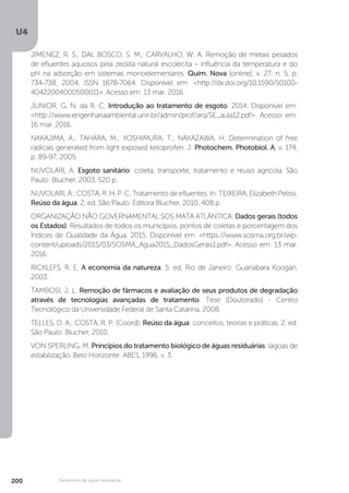 U4
200 Tratamento de águas residuárias
JIMENEZ, R. S.; DAL BOSCO, S. M.; CARVALHO, W. A. Remoção de metais pesados
de efluentes aquosos pela zeólita natural escolecita – influência da temperatura e do
pH na adsorção em sistemas monoelementares. Quím. Nova [online], v. 27, n. 5, p.
734-738, 2004. ISSN 1678-7064. Disponível em: <http://dx.doi.org/10.1590/S0100-
40422004000500011>. Acesso em: 13 mar. 2016.
JUNIOR, G. N. da R. C. Introdução ao tratamento de esgoto. 2014. Disponível em:
<http://www.engenhariaambiental.unir.br/admin/prof/arq/SE_aula12.pdf>. Acesso em:
16 mar. 2016.
NAKAJIMA, A.; TAHARA, M.; YOSHIMURA, T.; NAKAZAWA, H. Determination of free
radicals generated from light exposed ketoprofen. J. Photochem. Photobiol. A, v. 174,
p. 89-97, 2005.
NUVOLARI, A. Esgoto sanitário: coleta, transporte, tratamento e reuso agrícola. São
Paulo: Blucher, 2003. 520 p.
NUVOLARI, A.; COSTA, R. H. P. C. Tratamento de efluentes. In: TEIXEIRA, Elizabeth Pelosi.
Reúso da água. 2. ed. São Paulo: Editora Blucher, 2010. 408 p.
ORGANIZAÇÃO NÃO GOVERNAMENTAL SOS MATA ATLÂNTICA. Dados gerais (todos
os Estados). Resultados de todos os municípios, pontos de coletas e porcentagem dos
Índices de Qualidade da Água, 2015. Disponível em: <https://www.sosma.org.br/wp-
content/uploads/2015/03/SOSMA_Agua2015_DadosGerais1.pdf>. Acesso em: 13 mar.
2016.
RICKLEFS, R. E. A economia da natureza. 5. ed. Rio de Janeiro: Guanabara Koogan,
2003.
TAMBOSI, J. L. Remoção de fármacos e avaliação de seus produtos de degradação
através de tecnologias avançadas de tratamento. Tese (Doutorado) - Centro
Tecnológico da Universidade Federal de Santa Catarina, 2008.
TELLES, D. A.; COSTA, R. P. (Coord). Reúso da água: conceitos, teorias e práticas. 2. ed.
São Paulo: Blucher, 2010.
VON SPERLING, M. Princípios do tratamento biológico de águas residuárias: lagoas de
estabilização. Belo Horizonte: ABES, 1996. v. 3.
 
