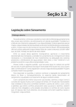 Introdução ao Saneamento
U1
19
Seção 1.2
Legislação sobre Saneamento
Na seção anterior, vimos que o problema maior não é a falta de água propriamente
dita, já que, pelo contrário, ela está presente em grande quantidade. O problema é
a falta do seu tratamento adequado e sua disponibilidade. Embora garantida pela lei
magna, a água tratada e de boa qualidade ainda está mal distribuída para a população,
e assim, no país mais rico do mundo em recursos hídricos (Brasil), 40% da população
não tem acesso adequado à água tratada. Antes de culpar a natureza, convém saber
que, do total, metade vive dentro de área urbana.
Entre as causas dessa aparente incongruência, aponta-se o crescimento
desordenado das metrópoles, a lentidão no cumprimento do cronograma em obras
necessárias e a necessidade de mais investimentos na adequação dos sistemas
produtores e distribuidores de água potável. Além disso, o fator “distância” é um
problema existente e que afeta as propriedades rurais.
Analise, então, a seguinte questão: você encontra água no subsolo do quintal
de sua casa. A quem pertence essa água? Você pode extraí-la para seu uso e, quem
sabe, comercializá-la? Como regularizar o acesso à água de boa qualidade? A quem
compete mediar essa questão?
Para responder às questões, é preciso conhecer a legislação do saneamento
básico no Brasil e, consequentemente, os aspectos gerais relacionados ao
saneamento, à qualidade e ao tratamento de água e resíduos sólidos.
Com o propósito de melhor solucionar suas dúvidas, veremos a seguir como o
conceito de riqueza mudou com o passar do tempo, em função das necessidades
mais imediatas (e dos erros cometidos também), a ponto de, tanto o ouro, como
o petróleo, que tantos conflitos provocaram pela sua posse e domínio, estarem
cada vez mais relegados a uma posição secundária e à sombra de outra riqueza
que, em épocas não muito distantes, era encarada como bem supérfluo, barato e
inesgotável: a água potável.
Diálogo aberto
 
