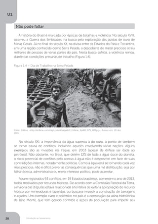 Introdução ao Saneamento
U1
20
A história do Brasil é marcada por épocas de batalhas e violência. No século XVIII,
ocorreu a Guerra dos Emboabas, na busca pela exploração das jazidas de ouro de
Minas Gerais. Já no final do século XX, na divisa entre os Estados do Pará e Tocantins,
em uma região conhecida como Serra Pelada, a descoberta do metal precioso atraiu
milhares de pessoas de várias partes do país. Nesta busca sofrida, a violência reinou,
diante das condições precárias de trabalho (Figura 1.4).
No século XXI, a importância da água superou a do ouro, a ponto de também
se tornar causa de conflitos, incluindo aqueles envolvendo várias nações. Alguns
exemplos são as invasões no Iraque, em 2003 (apesar da ênfase ser dada ao
petróleo). Não obstante, no Brasil, que detém 12% de toda a água doce do planeta,
o risco potencial de conflitos pelo acesso à água não é desprezível em face de suas
contradições internas, notadamente políticas. Como a água está se tornando cada vez
mais preciosa, não é difícil prever as consequências que uma má distribuição, seja por
falha técnica, administrativa ou mero interesse político, pode acarretar.
Foram registrados 93 conflitos, em 19 Estados brasileiros, somente no ano de 2013,
todos motivados por recursos hídricos. De acordo com a Comissão Pastoral da Terra,
a maioria das disputas estava relacionada à tentativa de evitar a apropriação do recurso
hídrico por mineradoras e fazendas, ou buscava impedir a construção de barragens
e açudes. Um exemplo claro e polêmico no país é a construção da usina hidrelétrica
de Belo Monte, que tem gerado conflitos e ações da população para impedir seu
Não pode faltar
Fonte: Enfilme. <http://enfilme.com/img/content/salgado3_Enfilme_9p460_675_489.jpg>. Acesso em: 28 dez.
2015.
Figura 1.4 – Dia de Trabalho na Serra Pelada
 