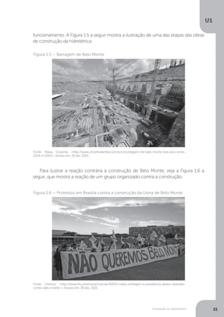 Introdução ao Saneamento
U1
21
Fonte: Massa Cinzenta. <http://www.cimentoitambe.com.br/concretagem-de-belo-monte-tera-pico-entre-
2014-e-2015/>. Acesso em: 28 dez. 2015.
Figura 1.5 – Barragem de Belo Monte
Fonte: Unisinos. <http://www.ihu.unisinos.br/noticias/40503-indios-entregam-a-presidencia-abaixo-assinado-
contra-belo-monte->. Acesso em: 28 dez. 2015.
Figura 1.6 – Protestos em Brasília contra a construção da Usina de Belo Monte
funcionamento. A Figura 1.5 a seguir mostra a ilustração de uma das etapas das obras
de construção da hidrelétrica.
Para ilustrar a reação contrária à construção de Belo Monte, veja a Figura 1.6 a
seguir, que mostra a reação de um grupo organizado contra a construção.
 