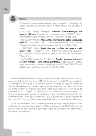 Introdução ao Saneamento
U1
22
Assimile
Os recursos hídricos estão cada vez mais se tornando instrumentos de
poder e causas de conflitos nacionais e internacionais. Veja os artigos a
seguir:
• OLIVEIRA, Alfredo Rodrigues. Conflitos transfronteiriços por
recursos hídricos. Disponível em: <jus.com.br/artigos/18026/conflitos-
transfronteiricos-por-recursos-hidricos>. Acesso em: 28 dez. 2015.
• TZINGUÍLEV, Wladimir. Os conflitos internacionais sobre os recursos
hídricos. Disponível em: <www.jornal.ceiri.com.br/os-conflitos-
internacionais-sobre-recursos-hidricos/>. Acesso em: 28 dez. 2015.
• BARIFOUSE, Rafael. Brasil vive um conflito por água a cada
quatro dias. Disponível em: <http://www.bbc.com/portuguese/
noticias/2014/03/140327_conflitos_agua_aumentam_rb/>. Acesso em:
28 dez. 2015.
• TATEMOTO, Leticia Caroline Barche. Conflito internacional sobre
recursos hídricos – uma análise quantitativa. Disponível em: <http://
www.proceedings.scielo.br/scielo.php?pid=MSC000000012201100030
0002&script=sci_arttext>. Acesso em: 28 dez. 2015.
Na tentativa de estabelecer uma regulamentação para todo o território nacional,
o governo federal decretou a Lei nº 11.445, de 5 de janeiro de 2007, que estabelece
as diretrizes nacionais para o saneamento básico. No artigo 2º, capítulo I, sobre os
Princípios Fundamentais, é estabelecida a universalização do acesso. Além da referida
Lei, existe também o Programa Água para Todos, cujo Decreto nº 7.537, de 26 de
julho de 2011, foi concebido com o propósito de universalizar o acesso à água, com
ênfase em propriedades rurais e em regiões de maior vulnerabilidade social. Por fim,
vale mencionar a Lei das Águas (Lei nº 9.433/1997), que decreta a Política Nacional de
Recursos Hídricos e cria o Sistema Nacional de Gerenciamento de Recursos Hídricos.
As leis de saneamento básico também podem se restringir a regiões do país, a nível
estadual e até municipal, como a Lei nº 12.526, de 2 de janeiro de 2007, válida apenas
para o Estado de São Paulo, que estabelece regras para contenção de enchentes e
destino das águas pluviais.
 