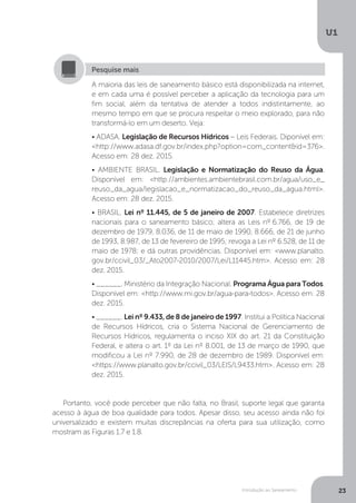 Introdução ao Saneamento
U1
23
Portanto, você pode perceber que não falta, no Brasil, suporte legal que garanta
acesso à água de boa qualidade para todos. Apesar disso, seu acesso ainda não foi
universalizado e existem muitas discrepâncias na oferta para sua utilização, como
mostram as Figuras 1.7 e 1.8.
A maioria das leis de saneamento básico está disponibilizada na internet,
e em cada uma é possível perceber a aplicação da tecnologia para um
fim social, além da tentativa de atender a todos indistintamente, ao
mesmo tempo em que se procura respeitar o meio explorado, para não
transformá-lo em um deserto. Veja:
• ADASA. Legislação de Recursos Hídricos – Leis Federais. Diponível em:
<http://www.adasa.df.gov.br/index.php?option=com_content&id=376>.
Acesso em: 28 dez. 2015.
• AMBIENTE BRASIL. Legislação e Normatização do Reuso da Água.
Disponível em: <http://ambientes.ambientebrasil.com.br/agua/uso_e_
reuso_da_agua/legislacao_e_normatizacao_do_reuso_da_agua.html>.
Acesso em: 28 dez. 2015.
• BRASIL. Lei nº 11.445, de 5 de janeiro de 2007. Estabelece diretrizes
nacionais para o saneamento básico; altera as Leis nº 6.766, de 19 de
dezembro de 1979, 8.036, de 11 de maio de 1990, 8.666, de 21 de junho
de 1993, 8.987, de 13 de fevereiro de 1995; revoga a Lei nº 6.528, de 11 de
maio de 1978; e dá outras providências. Disponível em: <www.planalto.
gov.br/ccivil_03/_Ato2007-2010/2007/Lei/L11445.htm>. Acesso em: 28
dez. 2015.
• ______. Ministério da Integração Nacional. Programa Água para Todos.
Disponível em: <http://www.mi.gov.br/agua-para-todos>. Acesso em: 28
dez. 2015.
• ______. Lei nº 9.433, de 8 de janeiro de 1997. Institui a Política Nacional
de Recursos Hídricos, cria o Sistema Nacional de Gerenciamento de
Recursos Hídricos, regulamenta o inciso XIX do art. 21 da Constituição
Federal, e altera o art. 1º da Lei nº 8.001, de 13 de março de 1990, que
modificou a Lei nº 7.990, de 28 de dezembro de 1989. Disponível em:
<https://www.planalto.gov.br/ccivil_03/LEIS/L9433.htm>. Acesso em: 28
dez. 2015.
Pesquise mais
 