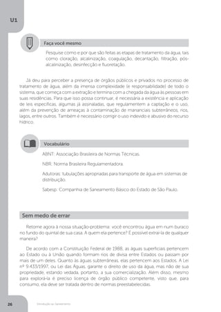 Introdução ao Saneamento
U1
26
Faça você mesmo
Pesquise como e por que são feitas as etapas de tratamento da água, tais
como cloração, alcalinização, coagulação, decantação, filtração, pós-
alcalinização, desinfecção e fluoretação.
Já deu para perceber a presença de órgãos públicos e privados no processo de
tratamento de água, além da imensa complexidade (e responsabilidade) de todo o
sistema, que começa com a extração e termina com a chegada da água às pessoas em
suas residências. Para que isso possa continuar, é necessária a existência e aplicação
de leis específicas, algumas já assinaladas, que regulamentem a captação e o uso,
além da prevenção de ameaças à contaminação de mananciais subterrâneos, rios,
lagos, entre outros. Também é necessário corrigir o uso indevido e abusivo do recurso
hídrico.
ABNT: Associação Brasileira de Normas Técnicas.
NBR: Norma Brasileira Regulamentadora.
Adutoras: tubulações apropriadas para transporte de água em sistemas de
distribuição.
Sabesp: Companhia de Saneamento Básico do Estado de São Paulo.
Vocabulário
Retorne agora à nossa situação-problema: você encontrou água em num buraco
no fundo do quintal de sua casa. A quem ela pertence? É possível extraí-la de qualquer
maneira?
De acordo com a Constituição Federal de 1988, as águas superficiais pertencem
ao Estado ou à União quando formam rios de divisa entre Estados ou passam por
mais de um deles. Quanto às águas subterrâneas, elas pertencem aos Estados. A Lei
nº 9.433/1997, ou Lei das Águas, garante o direito de uso da água, mas não de sua
propriedade, estando vedada, portanto, a sua comercialização. Além disso, mesmo
para explorá-la é preciso licença de órgão público competente, visto que, para
consumo, ela deve ser tratada dentro de normas preestabelecidas.
Sem medo de errar
 