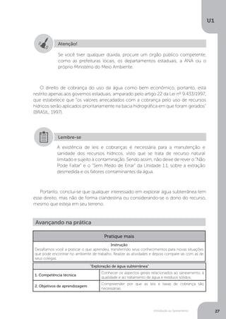 Introdução ao Saneamento
U1
27
O direito de cobrança do uso da água como bem econômico, portanto, está
restrito apenas aos governos estaduais, amparado pelo artigo 22 da Lei nº 9.433/1997,
que estabelece que “os valores arrecadados com a cobrança pelo uso de recursos
hídricos serão aplicados prioritariamente na bacia hidrográfica em que foram gerados”
(BRASIL, 1997).
Portanto, conclui-se que qualquer interessado em explorar água subterrânea tem
esse direito, mas não de forma clandestina ou considerando-se o dono do recurso,
mesmo que esteja em seu terreno.
Atenção!
Se você tiver qualquer dúvida, procure um órgão público competente,
como as prefeituras locais, os departamentos estaduais, a ANA ou o
próprio Ministério do Meio Ambiente.
A existência de leis e cobranças é necessária para a manutenção e
sanidade dos recursos hídricos, visto que se trata de recurso natural
limitado e sujeito à contaminação. Sendo assim, não deixe de rever o “Não
Pode Faltar” e o “Sem Medo de Errar” da Unidade 1.1, sobre a extração
desmedida e os fatores contaminantes da água.
Lembre-se
Avançando na prática
Pratique mais
Instrução
Desafiamos você a praticar o que aprendeu, transferindo seus conhecimentos para novas situações
que pode encontrar no ambiente de trabalho. Realize as atividades e depois compare-as com as de
seus colegas.
“Exploração de água subterrânea”
1. Competência técnica
Conhecer os aspectos gerais relacionados ao saneamento, à
qualidade e ao tratamento de água e resíduos sólidos.
2. Objetivos de aprendizagem
Compreender por que as leis e taxas de cobrança são
necessárias.
 