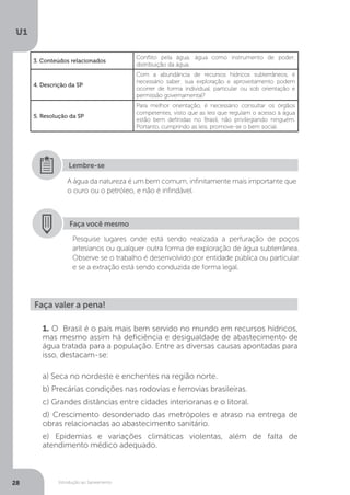 Introdução ao Saneamento
U1
28
3. Conteúdos relacionados
Conflito pela água; água como instrumento de poder;
distribuição da água.
4. Descrição da SP
Com a abundância de recursos hídricos subterrâneos, é
necessário saber: sua exploração e aproveitamento podem
ocorrer de forma individual, particular ou sob orientação e
permissão governamental?
5. Resolução da SP
Para melhor orientação, é necessário consultar os órgãos
competentes, visto que as leis que regulam o acesso à água
estão bem definidas no Brasil, não privilegiando ninguém.
Portanto, cumprindo as leis, promove-se o bem social.
A água da natureza é um bem comum, infinitamente mais importante que
o ouro ou o petróleo, e não é infindável.
Lembre-se
Faça você mesmo
Pesquise lugares onde está sendo realizada a perfuração de poços
artesianos ou qualquer outra forma de exploração de água subterrânea.
Observe se o trabalho é desenvolvido por entidade pública ou particular
e se a extração está sendo conduzida de forma legal.
Faça valer a pena!
1. O Brasil é o país mais bem servido no mundo em recursos hídricos,
mas mesmo assim há deficiência e desigualdade de abastecimento de
água tratada para a população. Entre as diversas causas apontadas para
isso, destacam-se:
a) Seca no nordeste e enchentes na região norte.
b) Precárias condições nas rodovias e ferrovias brasileiras.
c) Grandes distâncias entre cidades interioranas e o litoral.
d) Crescimento desordenado das metrópoles e atraso na entrega de
obras relacionadas ao abastecimento sanitário.
e) Epidemias e variações climáticas violentas, além de falta de
atendimento médico adequado.
 