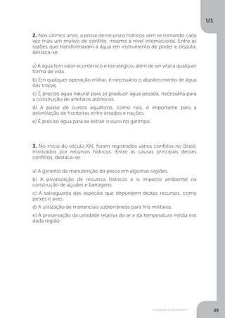 Introdução ao Saneamento
U1
29
2. Nos últimos anos, a posse de recursos hídricos vem se tornando cada
vez mais um motivo de conflito, mesmo a nível internacional. Entre as
razões que transformaram a água em instrumento de poder e disputa,
destaca-se:
a) A água tem valor econômico e estratégico, além de ser vital a qualquer
forma de vida.
b) Em qualquer operação militar, é necessário o abastecimento de água
das tropas.
c) É preciso água natural para se produzir água pesada, necessária para
a construção de artefatos atômicos.
d) A posse de cursos aquáticos, como rios, é importante para a
delimitação de fronteiras entre estados e nações.
e) É preciso água para se extrair o ouro no garimpo.
3. No início do século XXI, foram registrados vários conflitos no Brasil,
motivados por recursos hídricos. Entre as causas principais desses
conflitos, destaca-se:
a) A garantia da manutenção da pesca em algumas regiões.
b) A privatização de recursos hídricos e o impacto ambiental na
construção de açudes e barragens.
c) A salvaguarda das espécies que dependem destes recursos, como
peixes e aves.
d) A utilização de mananciais subterrâneos para fins militares.
e) A preservação da umidade relativa do ar e da temperatura média em
dada região.
 