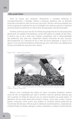 Introdução ao Saneamento
U1
32
Entre as causas que ameaçam diretamente a sanidade ambiental e,
consequentemente, a sanidade coletiva e individual, podemos citar os efluentes
industriais e domésticos, além do lixo que, a princípio, não tem nenhuma utilidade. Isso
torna-se agravante se pensarmos que a tonelagem dos resíduos caseiros e industriais
aumenta proporcionalmente ao crescimento da população e da demanda fabril.
No Brasil, estima-se que mais de 70 milhões de quilogramas de lixo são produzidos
diariamente nas regiões metropolitanas, sendo 10% apenas na cidade de São Paulo.
O destino que se dá a todo esse material considerado inútil é responsabilidade
das prefeituras, que, para isso, despendem valores crescentes de seus recursos,
desconsiderando se o descarte de lixo é feito de forma adequada. A Figura 1.10 a
seguir é uma amostra de problema ambiental que vem crescendo mais rapidamente
do que as providências que procuram saná-lo.
Mesmo com a proibição dos lixões em vários municípios brasileiros, existem
cerca de três mil espalhados por todo o território nacional, gerando doenças que
vêm custando 1,5 bilhão de reais por ano ao sistema brasileiro de saúde pública. O
abandono do lixo nestas áreas atrai animais e insetos, como ratos, urubus, moscas,
baratas, mosquitos, entre outros, que acabam se tornando vetores potenciais de
transmissão de doenças, entre as quais se destacam a peste bubônica, a leptospirose,
as febres tifoide e amarela, a dengue, a cólera, a disenteria, a malária e a leishmaniose.
Não pode faltar
Fonte: Hype Verde. <http://www.hypeverde.com.br/diferencas-entre-lixao-aterro-controlado-e-aterro-
sanitario/>. Acesso em: 28 dez. 2015.
Figura 1.10 – Lixão a Céu Aberto
 