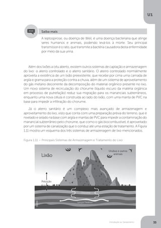 Introdução ao Saneamento
U1
33
Além dos lixões a céu aberto, existem outros sistemas de captação e armazenagem
do lixo: o aterro controlado e o aterro sanitário. O aterro controlado normalmente
aproveita a existência de um lixão preexistente, que recebe por cima uma camada de
argila e grama para a proteção contra a chuva, além de um sistema de aproveitamento
do gás metano decorrente da decomposição do material orgânico presente no lixo.
Um novo sistema de recirculação do chorume (líquido escuro da matéria orgânica
em processo de putrefação) reduz sua migração para os mananciais subterrâneos,
enquanto uma nova célula é construída ao lado do lixão, com uma manta de PVC na
base para impedir a infiltração do chorume.
Já o aterro sanitário é um complexo mais avançado de armazenagem e
aproveitamento do lixo, visto que conta com uma preparação prévia do terreno, que é
nivelado e selado na base com argila e mantas de PVC para impedir a contaminação do
manancial subterrâneo pelo chorume, que como o gás biocombustível, é aproveitado
por um sistema de canalização que o conduz até uma estação de tratamento. A Figura
1.11 mostra um esquema dos três sistemas de armazenagem de lixo mencionados.
Figura 1.11 – Principais Sistemas de Armazenagem e Tratamento do Lixo
A leptospirose, ou doença de Weil, é uma doença bacteriana que atinge
seres humanos e animais, podendo levá-los à morte. Seu principal
transmissor é o rato, que transmite a bactéria causadora desta enfermidade
por meio da sua urina.
Saiba mais
DEDMD
 