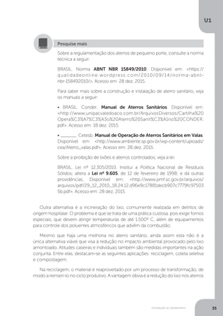Introdução ao Saneamento
U1
35
Outra alternativa é a incineração do lixo, comumente realizada em detritos de
origem hospitalar. O problema é que se trata de uma prática custosa, pois exige fornos
especiais, que devem atingir temperaturas de até 1.500º C, além de equipamentos
para controle dos poluentes atmosféricos que advêm da combustão. 	
Mesmo que haja uma melhoria no aterro sanitário, ainda assim esta não é a
única alternativa viável que visa à redução no impacto ambiental provocado pelo lixo
amontoado. Atitudes caseiras e individuais também são medidas importantes na ação
conjunta. Entre elas, destacam-se as seguintes aplicações: reciclagem, coleta seletiva
e compostagem.
Na reciclagem, o material é reaproveitado por um processo de transformação, de
modo a reinseri-lo no ciclo produtivo. A vantagem óbvia é a redução do lixo nos aterros
Sobre a regulamentação dos aterros de pequeno porte, consulte a norma
técnica a seguir:
BRASIL. Norma ABNT NBR 15849/2010. Disponível em: <https://
qualidadeonline.wordpress.com/2010/09/14/norma-abnt-
nbr-158492010/>. Acesso em: 28 dez. 2015.
Para saber mais sobre a construção e instalação de aterro sanitário, veja
os manuais a seguir:
• BRASIL. Conder. Manual de Aterros Sanitários. Disponível em:
<http://www.unipacvaledoaco.com.br/ArquivosDiversos/Cartilha%20
Opera%C3%A7%C3%A3o%20Aterro%20Sanit%C3%A1rio%20CONDER.
pdf>. Acesso em: 18 dez. 2015.
• ______. Cetesb. Manual de Operação de Aterros Sanitários em Valas.
Disponível em: <http://www.ambiente.sp.gov.br/wp-content/uploads/
cea/Aterro_valas.pdf>. Acesso em: 28 dez. 2015.
Sobre a proibição de lixões e aterros controlados, veja a lei:
BRASIL. Lei nº 12.305/2010. Institui a Política Nacional de Resíduos
Sólidos; altera a Lei nº 9.605, de 12 de fevereiro de 1998; e dá outras
providências. Disponível em: <http://www.pmf.sc.gov.br/arquivos/
arquivos/pdf/29_12_2010_18.24.12.d96e9c17881decb907c7779fc97503
5b.pdf>. Acesso em: 28 dez. 2015.
Pesquise mais
 