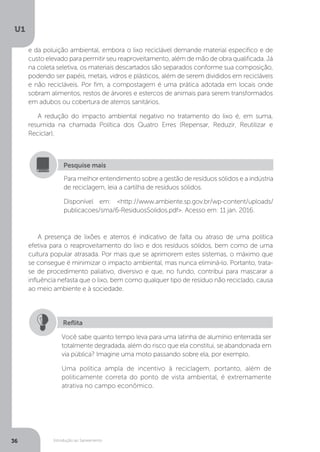 Introdução ao Saneamento
U1
36
e da poluição ambiental, embora o lixo reciclável demande material específico e de
custo elevado para permitir seu reaproveitamento, além de mão de obra qualificada. Já
na coleta seletiva, os materiais descartados são separados conforme sua composição,
podendo ser papéis, metais, vidros e plásticos, além de serem divididos em recicláveis
e não recicláveis. Por fim, a compostagem é uma prática adotada em locais onde
sobram alimentos, restos de árvores e estercos de animais para serem transformados
em adubos ou cobertura de aterros sanitários.
A redução do impacto ambiental negativo no tratamento do lixo é, em suma,
resumida na chamada Política dos Quatro Erres (Repensar, Reduzir, Reutilizar e
Reciclar).
A presença de lixões e aterros é indicativo de falta ou atraso de uma política
efetiva para o reaproveitamento do lixo e dos resíduos sólidos, bem como de uma
cultura popular atrasada. Por mais que se aprimorem estes sistemas, o máximo que
se consegue é minimizar o impacto ambiental, mas nunca eliminá-lo. Portanto, trata-
se de procedimento paliativo, diversivo e que, no fundo, contribui para mascarar a
influência nefasta que o lixo, bem como qualquer tipo de resíduo não reciclado, causa
ao meio ambiente e à sociedade.
Para melhor entendimento sobre a gestão de resíduos sólidos e a indústria
de reciclagem, leia a cartilha de resíduos sólidos.
Disponível em: <http://www.ambiente.sp.gov.br/wp-content/uploads/
publicacoes/sma/6-ResiduosSolidos.pdf>. Acesso em: 11 jan. 2016.
Pesquise mais
Você sabe quanto tempo leva para uma latinha de alumínio enterrada ser
totalmente degradada, além do risco que ela constitui, se abandonada em
via pública? Imagine uma moto passando sobre ela, por exemplo.
Uma política ampla de incentivo à reciclagem, portanto, além de
politicamente correta do ponto de vista ambiental, é extremamente
atrativa no campo econômico.
Reflita
 