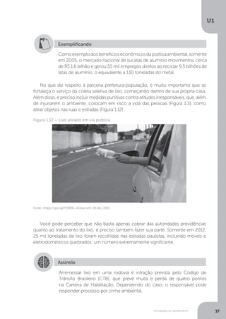 Introdução ao Saneamento
U1
37
No que diz respeito à parceria prefeitura-população, é muito importante que se
fortaleça o serviço da coleta seletiva de lixo, começando dentro de sua própria casa.
Além disso, é preciso incluir medidas punitivas contra atitudes irresponsáveis, que, além
de injuriarem o ambiente, colocam em risco a vida das pessoas (Figura 1.3), como
atirar objetos nas ruas e estradas (Figura 1.12).
Você pode perceber que não basta apenas cobrar das autoridades providências
quanto ao tratamento do lixo, é preciso também fazer sua parte. Somente em 2012,
25 mil toneladas de lixo foram recolhidas nas estradas paulistas, incluindo móveis e
eletrodomésticos quebrados; um número extremamente significante.
Exemplificando
Comoexemplodosbenefícioseconômicosdapolíticaambiental,somente
em 2005, o mercado nacional de sucatas de alumínio movimentou cerca
de R$ 1,6 bilhão e gerou 55 mil empregos diretos ao reciclar 9,5 bilhões de
latas de alumínio, o equivalente a 130 toneladas do metal.
Fonte: <https://goo.gl/Pc9X9i>. Acesso em: 28 dez. 2015.
Figura 1.12 – Lixo atirado em via pública
Assimile
Arremessar lixo em uma rodovia é infração prevista pelo Código de
Trânsito Brasileiro (CTB), que prevê multa e perda de quatro pontos
na Carteira de Habilitação. Dependendo do caso, o responsável pode
responder processo por crime ambiental.
 