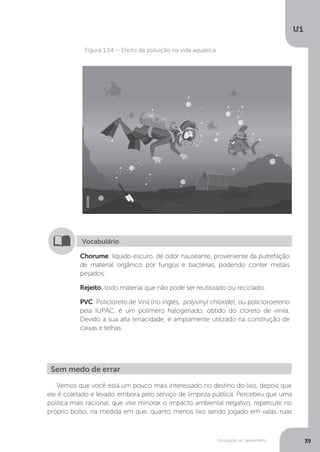 Introdução ao Saneamento
U1
39
Figura 1.14 – Efeito da poluição na vida aquática
Chorume: líquido escuro, de odor nauseante, proveniente da putrefação
de material orgânico por fungos e bactérias, podendo conter metais
pesados.
Rejeito: todo material que não pode ser reutilizado ou reciclado.
PVC: Policloreto de Vinil (no inglês, polyvinyl chloride), ou policloroeteno
pela IUPAC, é um polímero halogenado, obtido do cloreto de vinila.
Devido a sua alta tenacidade, é amplamente utilizado na construção de
caixas e telhas.
Vocabulário
Vemos que você está um pouco mais interessado no destino do lixo, depois que
ele é coletado e levado embora pelo serviço de limpeza pública. Percebeu que uma
política mais racional, que vise minorar o impacto ambiental negativo, repercute no
próprio bolso, na medida em que, quanto menos lixo sendo jogado em valas, ruas
Sem medo de errar
DEDMD
 
