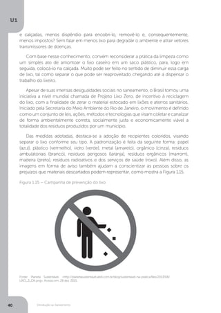 Introdução ao Saneamento
U1
40
e calçadas, menos dispêndio para encobri-lo, removê-lo e, consequentemente,
menos impostos? Sem falar em menos lixo para degradar o ambiente e atrair vetores
transmissores de doenças.
Com base nesse conhecimento, convém reconsiderar a prática da limpeza como
um simples ato de amontoar o lixo caseiro em um saco plástico, para, logo em
seguida, colocá-lo na calçada. Muito pode ser feito no sentido de diminuir essa carga
de lixo, tal como separar o que pode ser reaproveitado chegando até a dispensar o
trabalho do lixeiro.
Apesar de suas imensas desigualdades sociais no saneamento, o Brasil tomou uma
iniciativa a nível mundial chamada de Projeto Lixo Zero, de incentivo à reciclagem
do lixo, com a finalidade de zerar o material estocado em lixões e aterros sanitários.
Iniciado pela Secretaria do Meio Ambiente do Rio de Janeiro, o movimento é definido
como um conjunto de leis, ações, métodos e tecnologias que visam coletar e canalizar
de forma ambientalmente correta, socialmente justa e economicamente viável a
totalidade dos resíduos produzidos por um município.
Das medidas adotadas, destaca-se a adoção de recipientes coloridos, visando
separar o lixo conforme seu tipo. A padronização é feita da seguinte forma: papel
(azul), plástico (vermelho), vidro (verde), metal (amarelo), orgânico (cinza), resíduos
ambulatoriais (branco), resíduos perigosos (laranja), resíduos orgânicos (marrom),
madeira (preto), resíduos radioativos e dos serviços de saúde (roxo). Além disso, as
imagens em forma de aviso também ajudam a conscientizar as pessoas sobre os
prejuízos que materiais descartados podem representar, como mostra a Figura 1.15.
Fonte: Planeta Sustentável. <http://planetasustentavel.abril.com.br/blog/sustentavel-na-pratica/files/2013/08/
LIXO_3_OK.png>. Acesso em: 28 dez. 2015.
Figura 1.15 – Campanha de prevenção do lixo
 