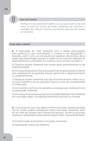 Introdução ao Saneamento
U1
42
Faça você mesmo
Verifique em seu ambiente de trabalho, ou nas ruas do bairro onde você
mora, se existe um sistema de lixeiras inteligentes que incentivem a
separação dos resíduos conforme sua natureza, para que eles possam
ser reciclados.
Faça valer a pena!
1. A exploração do meio ambiente sem a devida preocupação
para preservá-lo, que normalmente o conduz à sua degradação e
exaustão, assim como as consequências negativas decorrentes dessa
exploração desenfreada, levaram à criação de um conceito batizado de
desenvolvimento sustentável. Em essência, esse conceito se refere a:
a) Qualquer projeto ambiental que receba apoio governamental ou de
empresa privada.
b)Umconjuntodeaçõesetécnicasquepermiteaexploraçãodoambiente
sem comprometer as gerações futuras, garantindo o desenvolvimento
e a saúde ambiental.
c) Qualquer projeto ambiental que seja economicamente viável, isto é,
em que o benefício de sua aplicação supera o custo de sua preparação
e consecução.
d) Um incentivo na forma de subsídios a empresas que colaboram com
a preservação ambiental.
e) Um conjunto de leis que assegurem a inviolabilidade do meio ambiente
em uma dada região, considerada patrimônio nacional ou mundial.
2. O acúmulo do lixo a céu aberto na forma de lixões, embora proibido
por lei, ainda é prática adotada em vários municípios brasileiros, além
de ser meio de sustento para milhares de pessoas. Dentre as principais
ameaças à saúde pública provenientes desses lixões, é possível destacar:
a) Contaminação da atmosfera com gases venenosos.
b) Degradação estética do ambiente.
 