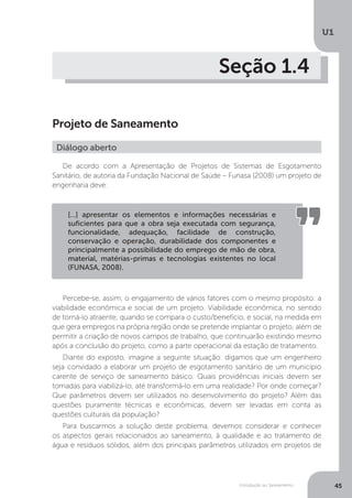 Introdução ao Saneamento
U1
45
Seção 1.4
Projeto de Saneamento
De acordo com a Apresentação de Projetos de Sistemas de Esgotamento
Sanitário, de autoria da Fundação Nacional de Saúde – Funasa (2008) um projeto de
engenharia deve:
Percebe-se, assim, o engajamento de vários fatores com o mesmo propósito: a
viabilidade econômica e social de um projeto. Viabilidade econômica, no sentido
de torná-lo atraente, quando se compara o custo/benefício, e social, na medida em
que gera empregos na própria região onde se pretende implantar o projeto, além de
permitir a criação de novos campos de trabalho, que continuarão existindo mesmo
após a conclusão do projeto, como a parte operacional da estação de tratamento.
Diante do exposto, imagine a seguinte situação: digamos que um engenheiro
seja convidado a elaborar um projeto de esgotamento sanitário de um município
carente de serviço de saneamento básico. Quais providências iniciais devem ser
tomadas para viabilizá-lo, até transformá-lo em uma realidade? Por onde começar?
Que parâmetros devem ser utilizados no desenvolvimento do projeto? Além das
questões puramente técnicas e econômicas, devem ser levadas em conta as
questões culturais da população?
Para buscarmos a solução deste problema, devemos considerar e conhecer
os aspectos gerais relacionados ao saneamento, à qualidade e ao tratamento de
água e resíduos sólidos, além dos principais parâmetros utilizados em projetos de
Diálogo aberto
[...] apresentar os elementos e informações necessárias e
suficientes para que a obra seja executada com segurança,
funcionalidade, adequação, facilidade de construção,
conservação e operação, durabilidade dos componentes e
principalmente a possibilidade do emprego de mão de obra,
material, matérias-primas e tecnologias existentes no local
(FUNASA, 2008).
 