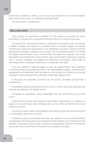 Introdução ao Saneamento
U1
46
saneamento. Podemos, então, concluir que esse engenheiro terá muito trabalho
pela frente, assim como uma grande responsabilidade.
Que tal também o ajudarmos?
Todo projeto de engenharia é dividido em três etapas que podem ser assim
delineadas: (a) estudos de concepção, (b) projeto básico e (c) projeto executivo.
Os estudos de concepção analisam os parâmetros necessários para caracterizar
e definir o projeto, de maneira a considerar todos os fatores capazes de exercer
influência no sistema de esgotamento a ser trabalhado, incluindo o sistema sanitário
previamente existente, supondo que já exista. Tais informações podem ser obtidas
em órgãos administrativos locais, normalmente municipais ou estaduais, e as cartas
topográficas são importantes nesse sentido, visto que permitem identificar as regiões
mais e menos indicadas, para adaptar os dispositivos necessários. Após todas as
alternativas serem analisadas, escolhe-se a considerada mais viável.
Feito isso, passa-se à segunda etapa, ou seja, ao projeto básico, que estabelece
as diretrizes gerais do projeto escolhido e as necessidades exigidas, evidentemente
assegurando sua viabilidade, além de avaliar o custo da obra, os métodos e o prazo de
execução. Dentre os parâmetros utilizados nesta etapa, destacam-se:
• Descrição da localidade, incluindo vias de acesso, atividades econômicas e
infraestrutura.
• Condições atuais de saneamento, bem como o número de casos registrados de
doenças causadas por veiculação hídrica.
• Projeção da população, como quantidade, taxa de crescimento anual, entre
outros.
• Memorial de cálculo com planilha orçamentária, identificando os materiais, as
peças e os acessórios que serão utilizados, bem como a mão de obra prevista e seus
respectivos custos.
• Conhecer o plano diretor da localidade, que orienta a política de desenvolvimento
e emancipação urbana do município.
Finalizando, passa-se ao projeto executivo, que aborda o conjunto dos elementos
necessários e suficientes para a concretização da obra, levando-se em conta as normas
da ABNT. Este projeto deve conter as plantas e peças gráficas, além do memorial de
cálculo de todos os elementos envolvidos na concepção do projeto.
Não pode faltar
 