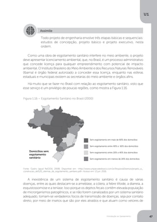 Introdução ao Saneamento
U1
47
Como uma obra de esgotamento sanitário interfere no meio ambiente, o projeto
deve apresentar licenciamento ambiental, que, no Brasil, é um processo administrativo
que concede licença para qualquer empreendimento com potencial de impacto
ambiental. O Instituto Brasileiro do Meio Ambiente e dos Recursos Naturais Renováveis
(Ibama) é órgão federal autorizado a conceder essa licença, enquanto nas esferas
estaduais e municipais existem as secretarias do meio ambiente e órgãos afins.
Há muito que se fazer no Brasil com relação ao esgotamento sanitário, visto que
esse serviço é um privilégio de poucas regiões, como mostra a Figura 1.16.
A inexistência de um sistema de esgotamento sanitário é causa de várias
doenças, entre as quais destacam-se a amebíase, a cólera, a febre tifoide, a diarreia, a
esquistossomose e a teníase. Isso porque os dejetos fecais contêm elevada população
de microrganismos patogênicos, e se não forem canalizados por um sistema sanitário
adequado, tornam-se verdadeiros focos de transmissão de doenças, seja por contato
direto, por meio de insetos que são por eles atraídos e que atuam como vetores de
Assimile
Todo projeto de engenharia envolve três etapas básicas e sequenciais:
estudos de concepção, projeto básico e projeto executivo, nesta
ordem.
Figura 1.16 – Esgotamento Sanitário no Brasil (2000)
Fonte: Castro (apud ReCESA, 2008). Disponível em: <http://www.unipacvaledoaco.com.br/ArquivosDiversos/projeto_e_
construcao_de%20_sitemas_de_esgotamento_sanitario.pdf>. Acesso em: 13 jun. 2016.
 