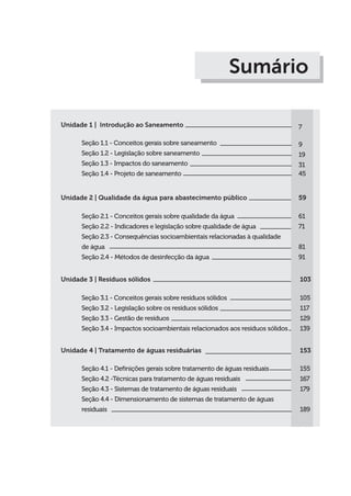 Unidade 1 | Introdução ao Saneamento
Seção 1.1 - Conceitos gerais sobre saneamento
Seção 1.2 - Legislação sobre saneamento
Seção 1.3 - Impactos do saneamento
Seção 1.4 - Projeto de saneamento
7
9
19
31
45
Sumário
Unidade 2 | Qualidade da água para abastecimento público
Seção 2.1 - Conceitos gerais sobre qualidade da água
Seção 2.2 - Indicadores e legislação sobre qualidade de água
Seção 2.3 - Consequências socioambientais relacionadas à qualidade
de água
Seção 2.4 - Métodos de desinfecção da água
59
61
71
81
91
Unidade 3 | Resíduos sólidos
Seção 3.1 - Conceitos gerais sobre resíduos sólidos
Seção 3.2 - Legislação sobre os resíduos sólidos
Seção 3.3 - Gestão de resíduos
Seção 3.4 - Impactos socioambientais relacionados aos resíduos sólidos
103
105
117
129
139
Unidade 4 | Tratamento de águas residuárias
Seção 4.1 - Definições gerais sobre tratamento de águas residuais
Seção 4.2 -Técnicas para tratamento de águas residuais
Seção 4.3 - Sistemas de tratamento de águas residuais
Seção 4.4 - Dimensionamento de sistemas de tratamento de águas
residuais
153
155
167
179
189
 