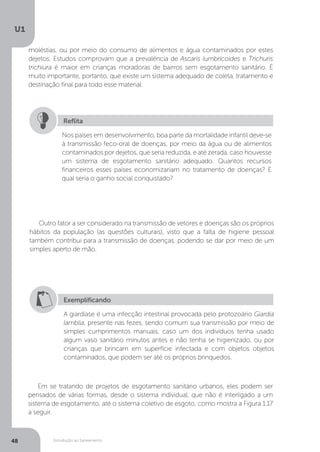 Introdução ao Saneamento
U1
48
Nos países em desenvolvimento, boa parte da mortalidade infantil deve-se
à transmissão feco-oral de doenças, por meio da água ou de alimentos
contaminados por dejetos, que seria reduzida, e até zerada, caso houvesse
um sistema de esgotamento sanitário adequado. Quantos recursos
financeiros esses países economizariam no tratamento de doenças? E
qual seria o ganho social conquistado?
Reflita
Outro fator a ser considerado na transmissão de vetores e doenças são os próprios
hábitos da população (as questões culturais), visto que a falta de higiene pessoal
também contribui para a transmissão de doenças, podendo se dar por meio de um
simples aperto de mão.
Em se tratando de projetos de esgotamento sanitário urbanos, eles podem ser
pensados de várias formas, desde o sistema individual, que não é interligado a um
sistema de esgotamento, até o sistema coletivo de esgoto, como mostra a Figura 1.17
a seguir.
Exemplificando
A giardíase é uma infecção intestinal provocada pelo protozoário Giardia
lamblia, presente nas fezes, sendo comum sua transmissão por meio de
simples cumprimentos manuais, caso um dos indivíduos tenha usado
algum vaso sanitário minutos antes e não tenha se higienizado, ou por
crianças que brincam em superfície infectada e com objetos objetos
contaminados, que podem ser até os próprios brinquedos.
moléstias, ou por meio do consumo de alimentos e água contaminados por estes
dejetos. Estudos comprovam que a prevalência de Ascaris lumbricoides e Trichuris
trichiura é maior em crianças moradoras de bairros sem esgotamento sanitário. É
muito importante, portanto, que existe um sistema adequado de coleta, tratamento e
destinação final para todo esse material.
 
