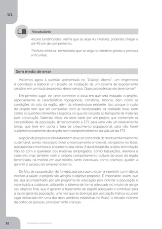 Introdução ao Saneamento
U1
52
Ascaris lumbricoides: verme que se aloja no intestino, podendo chegar e
até 40 cm de comprimento.
Trichuris trichiura: nematódeo que se aloja no intestino grosso e provoca
a tricuríase.
Vocabulário
Voltemos agora à questão apresentada no “Diálogo Aberto”: um engenheiro
é convidado a elaborar um projeto de instalação de um sistema de esgotamento
sanitário em um local desprovido desse serviço. Quais providências ele deve tomar?
Em primeiro lugar, ele deve conhecer o local em que será instalado o projeto,
especialmente as características topográficas, climáticas, hídricas, bem como as
condições do solo da região, além da infraestrutura existente. Isso porque o custo
do projeto tem que ser compatível com as necessidades da realidade local, bem
como as questões referentes à logística, no que diz respeito ao transporte de materiais
para construção. Sabendo disso, ele deve optar por um projeto que contemple as
necessidades da população, dimensionando a ETE para uma vida útil relativamente
longa, que leve em conta a taxa de crescimento populacional, para não haver
subdimensionamento do projeto nem comprometimento da vida útil da ETE.
Aopçãodeprojetoescolhidatambémdeveserconcebidademodoambientalmente
sustentável, sendo necessário obter o licenciamento ambiental, obrigatório no Brasil,
que autoriza e monitora o andamento das obras. A durabilidade do projeto tem relação
não só com a qualidade dos materiais empregados, como tubulações, alvenaria e
concreto, mas também com o próprio comportamento cultural do povo da região
beneficiada, na medida em que hábitos, tanto individuais, como coletivos, ajudam a
garantir o sucesso do empreendimento.
De fato, se a população não for educada para usar o sistema e persistir com hábitos
nocivos à saúde, o projeto não atingirá o objetivo proposto. É importante, assim, que
ele seja acompanhado por um programa de educação para orientar a população e
incentivá-la a colaborar, utilizando o sistema de forma adequada no intuito de atingir
seu objetivo final, que é garantir o tratamento de esgoto adequado e contribuir para
a saúde geral da população, uma vez que as doenças por veiculação hídrica ocupam
lugar destacado em uma das mais sombrias estatísticas no Brasil: o elevado número
de óbitos de pessoas, principalmente crianças.
Sem medo de errar
 