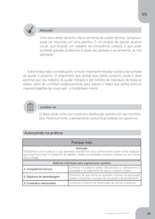 Introdução ao Saneamento
U1
53
Sobre todas estas considerações, é muito importante ressaltar a prática da vontade
de ajudar o próximo. O engenheiro que aceitar essa tarefa, portanto, pode e deve
assimilar que seu trabalho irá ajudar milhares e até milhões de indivíduos de todas as
idades, além de contribuir poderosamente para reduzir o índice que perfila entre as
maiores tragédias de nosso país: a mortalidade infantil.
Atenção!
Uma obra deste tamanho não é somente de caráter técnico, tampouco
pode ser resumida em uma planilha. É um projeto de grande alcance
social, que envolve um trabalho de consciência coletiva, e que pode
acarretar grandes problemas à saúde das pessoas e ao ambiente, se mal
planejado.
O Brasil ainda sofre com a precária distribuição sanitária em seu território,
pois, historicamente, o saneamento nunca foi prioridade nos governos.
Lembre-se
Avançando na prática
Pratique mais
Instrução
Desafiamos você a praticar o que aprendeu, transferindo seus conhecimentos para novas situações
que pode encontrar no ambiente de trabalho. Realize as atividades e depois compare-as com as de
seus colegas.
Sistemas individuais para esgotamento sanitário
1. Competência técnica
Conhecer os aspectos gerais relacionados ao saneamento, à
qualidade e ao tratamento de água e resíduos sólidos.
2. Objetivos de aprendizagem
Conhecer de que forma as questões culturais da população
podem influenciar o sucesso de um projeto de saneamento.
3. Conteúdos relacionados Conhecer os fatores de transmissão de vetores e doenças.
 