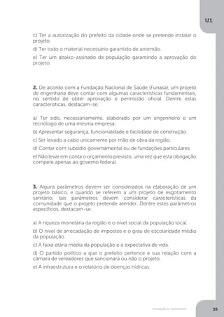 Introdução ao Saneamento
U1
55
c) Ter a autorização do prefeito da cidade onde se pretende instalar o
projeto.
d) Ter todo o material necessário garantido de antemão.
e) Ter um abaixo-assinado da população garantindo a aprovação do
projeto.
2. De acordo com a Fundação Nacional de Saúde (Funasa), um projeto
de engenharia deve contar com algumas características fundamentais,
no sentido de obter aprovação e permissão oficial. Dentre estas
características, destacam-se:
a) Ter sido, necessariamente, elaborado por um engenheiro e um
tecnólogo de uma mesma empresa.
b) Apresentar segurança, funcionalidade e facilidade de construção.
c) Ser levado a cabo unicamente por mão de obra da região.
d) Contar com subsídio governamental ou de fundações particulares.
e) Não levar em conta o orçamento previsto, uma vez que esta obrigação
compete apenas ao governo federal.
3. Alguns parâmetros devem ser considerados na elaboração de um
projeto básico, e quando se referem a um projeto de esgotamento
sanitário, tais parâmetros devem considerar características da
comunidade que o projeto pretende atender. Dentre estes parâmetros
específicos, destacam-se:
a) A riqueza monetária da região e o nível social da população local.
b) O nível de arrecadação de impostos e o grau de escolaridade médio
da população.
c) A faixa etária média da população e a expectativa de vida.
d) O partido político a que o prefeito pertence e sua relação com a
câmara de vereadores que sancionará ou não o projeto.
e) A infraestrutura e o relatório de doenças hídricas.
 