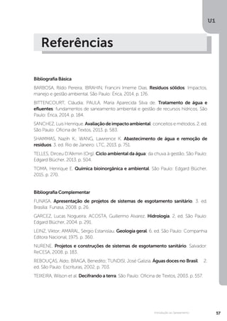 U1
57Introdução ao Saneamento
Referências
Bibliografia Básica
BARBOSA, Rildo Pereira; IBRAHIN, Francini Imeme Dias. Resíduos sólidos: Impactos,
manejo e gestão ambiental. São Paulo: Érica, 2014. p. 176.
BITTENCOURT, Cláudia; PAULA, Maria Aparecida Silva de. Tratamento de água e
efluentes: fundamentos de saneamento ambiental e gestão de recursos hídricos. São
Paulo: Érica, 2014. p. 184.
SANCHEZ, Luis Henrique. Avaliaçãodeimpactoambiental: conceitos e métodos. 2. ed.
São Paulo: Oficina de Textos, 2013. p. 583.
SHAMMAS, Nazih K.; WANG, Lawrence K. Abastecimento de água e remoção de
resíduos. 3. ed. Rio de Janeiro: LTC, 2013. p. 751.
TELLES, Dirceu D’Alkmin (Org). Ciclo ambiental da água: da chuva à gestão. São Paulo:
Edgard Blücher, 2013. p. 504.
TOMA, Henrique E. Química bioinorgânica e ambiental. São Paulo: Edgard Blücher,
2015. p. 270.
Bibliografia Complementar
FUNASA. Apresentação de projetos de sistemas de esgotamento sanitário. 3. ed.
Brasília: Funasa, 2008. p. 26.
GARCEZ, Lucas Nogueira; ACOSTA, Guillermo Alvarez. Hidrologia. 2. ed. São Paulo:
Edgard Blücher, 2004. p. 291.
LEINZ, Viktor; AMARAL, Sérgio Estanislau. Geologia geral. 6. ed. São Paulo: Companhia
Editora Nacional, 1975. p. 360.
NURENE. Projetos e construções de sistemas de esgotamento sanitário. Salvador:
ReCESA, 2008. p. 183.
REBOUÇAS, Aldo; BRAGA, Benedito; TUNDISI, José Galizia. Águas doces no	Brasil. 2.
ed. São Paulo: Escrituras, 2002. p. 703.
TEIXEIRA, Wilson et al. Decifrando a terra. São Paulo: Oficina de Textos, 2003. p. 557.
 
