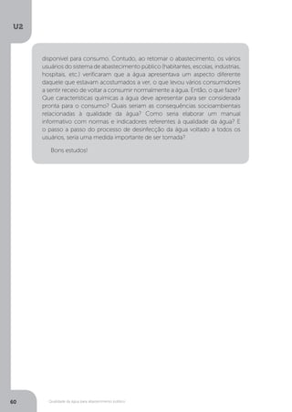 U2
60 Qualidade da água para abastecimento público
disponível para consumo. Contudo, ao retornar o abastecimento, os vários
usuários do sistema de abastecimento público (habitantes, escolas, indústrias,
hospitais, etc.) verificaram que a água apresentava um aspecto diferente
daquele que estavam acostumados a ver, o que levou vários consumidores
a sentir receio de voltar a consumir normalmente a água. Então, o que fazer?
Que características químicas a água deve apresentar para ser considerada
pronta para o consumo? Quais seriam as consequências socioambientais
relacionadas à qualidade da água? Como seria elaborar um manual
informativo com normas e indicadores referentes à qualidade da água? E
o passo a passo do processo de desinfecção da água voltado a todos os
usuários, seria uma medida importante de ser tomada?
Bons estudos!
 