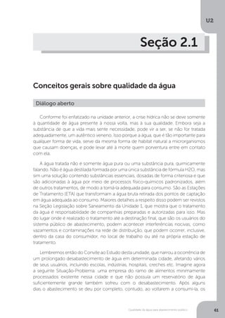 U2
61Qualidade da água para abastecimento público
Seção 2.1
Conceitos gerais sobre qualidade da água
Conforme foi enfatizado na unidade anterior, a crise hídrica não se deve somente
à quantidade de água presente à nossa volta, mas à sua qualidade. Embora seja a
substância de que a vida mais sente necessidade, pode vir a ser, se não for tratada
adequadamente, um autêntico veneno. Isso porque a água, que é tão importante para
qualquer forma de vida, serve da mesma forma de habitat natural a microrganismos
que causam doenças, e pode levar até à morte quem porventura entre em contato
com ela.
A água tratada não é somente água pura ou uma substância pura, quimicamente
falando. Não é água destilada formada por uma única substância de fórmula H2O, mas
sim uma solução contendo substâncias essenciais, dosadas de forma criteriosa e que
são adicionadas à água por meio de processos físico-químicos padronizados, além
de outros tratamentos, de modo a torná-la adequada para consumo. São as Estações
de Tratamento (ETA) que transformam a água bruta retirada dos pontos de captação
em água adequada ao consumo. Maiores detalhes a respeito disso podem ser revistos
na Seção Legislação sobre Saneamento da Unidade 1, que mostra que o tratamento
da água é responsabilidade de companhias preparadas e autorizadas para isso. Mas
do lugar onde é realizado o tratamento até a destinação final, que são os usuários do
sistema público de abastecimento, podem acontecer interferências nocivas, como
vazamentos e contaminações na rede de distribuição, que podem ocorrer, inclusive,
dentro da casa do consumidor, no local de trabalho ou até na própria estação de
tratamento.
Lembremos então do Convite ao Estudo desta unidade, que narrou a ocorrência de
um prolongado desabastecimento de água em determinada cidade, afetando vários
de seus usuários, incluindo escolas, indústrias, hospitais, creches etc. Imagine agora
a seguinte Situação-Problema: uma empresa do ramo de alimentos minimamente
processados existente nessa cidade e que não possuía um reservatório de água
suficientemente grande também sofreu com o desabastecimento. Após alguns
dias o abastecimento se deu por completo, contudo, ao voltarem a consumi-la, os
Diálogo aberto
 