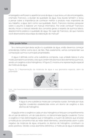 U2
62 Qualidade da água para abastecimento público
Se o tema principal desta seção é a qualidade da água, então devemos começar
entendendo melhor como ela é, de fato. Mais exatamente, vamos compreender sua
composição química e principais propriedades.
A água é definida como uma substância composta, cuja unidade básica é uma
moléculatriatômicaebinária,vistoquecontémtrêsátomosedoiselementosquímicos,
sendo um oxigênio e dois hidrogênios. A Figura 2.1 mostra uma representação espacial
da molécula da água.
A ligação entre o oxigênio e cada um dos hidrogênios é feita por compartilhamento
de um par de elétrons, um de cada átomo, e é denominada ligação covalente. Como
o oxigênio é mais eletronegativo que o hidrogênio, a nuvem de elétrons que envolve
a molécula se concentra mais ao redor deste elemento, caracterizando assim o polo
negativo da molécula de água, enquanto os átomos de hidrogênio constituem os
polos positivos. Devido a essa assimetria eletrônica, a molécula da água é polarizada
Não pode faltar
Fonte: <http://www.brasilescola.com/quimica/relacao-entre-polaridade-solubilidade-das-substancias.htm>. Acesso em: 5
dez. 2015.
Figura 2.1 | Representação da molécula de água e sua geometria espacial, além da
polaridade
Assimile
A água é uma substância molecular composta e polar, formada por duas
ligações covalentes estabelecidas entre um átomo de oxigênio e dois
átomos de hidrogênio.
empregados verificaram a aparência turva da água, o que levou um dos encarregados,
chamado Francisco, a duvidar da qualidade da água. Essa dúvida também o levou
a pensar sobre a importância de conhecer melhor o produto mais importante de
seu trabalho, a água, bem como sua qualidade. Assim, Francisco resolveu pesquisar
sobre o assunto e elaborar um manual informativo. Por onde começar? Francisco
decidiu iniciar o manual tratando dos conceitos gerais a respeito de química básica,
abastecimento público e qualidade de água. No lugar de Francisco, de que maneira
você desenvolveria essa etapa da elaboração do manual?
 