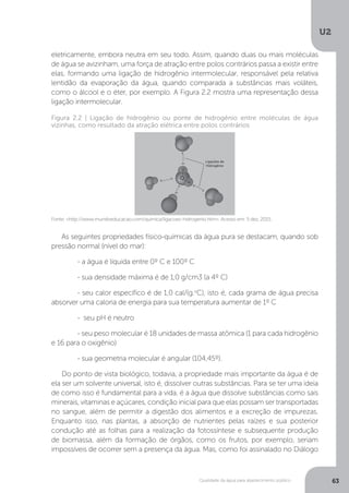 U2
63Qualidade da água para abastecimento público
eletricamente, embora neutra em seu todo. Assim, quando duas ou mais moléculas
de água se avizinham, uma força de atração entre polos contrários passa a existir entre
elas, formando uma ligação de hidrogênio intermolecular, responsável pela relativa
lentidão da evaporação da água, quando comparada a substâncias mais voláteis,
como o álcool e o éter, por exemplo. A Figura 2.2 mostra uma representação dessa
ligação intermolecular.
As seguintes propriedades físico-químicas da água pura se destacam, quando sob
pressão normal (nível do mar):
	 - a água é líquida entre 0º C e 100º C
	 - sua densidade máxima é de 1,0 g/cm3 (a 4º C)
	 - seu calor específico é de 1,0 cal/(g.o
C), isto é, cada grama de água precisa
absorver uma caloria de energia para sua temperatura aumentar de 1º C
	 - seu pH é neutro
	 - seu peso molecular é 18 unidades de massa atômica (1 para cada hidrogênio
e 16 para o oxigênio)
	 - sua geometria molecular é angular (104,45º).
Do ponto de vista biológico, todavia, a propriedade mais importante da água é de
ela ser um solvente universal, isto é, dissolver outras substâncias. Para se ter uma ideia
de como isso é fundamental para a vida, é a água que dissolve substâncias como sais
minerais, vitaminas e açúcares, condição inicial para que elas possam ser transportadas
no sangue, além de permitir a digestão dos alimentos e a excreção de impurezas.
Enquanto isso, nas plantas, a absorção de nutrientes pelas raízes e sua posterior
condução até as folhas para a realização da fotossíntese e subsequente produção
de biomassa, além da formação de órgãos, como os frutos, por exemplo, seriam
impossíveis de ocorrer sem a presença da água. Mas, como foi assinalado no Diálogo
Fonte: <http://www.mundoeducacao.com/quimica/ligacoes-hidrogenio.htm>. Acesso em: 5 dez. 2015.
Figura 2.2 | Ligação de hidrogênio ou ponte de hidrogênio entre moléculas de água
vizinhas, como resultado da atração elétrica entre polos contrários
 