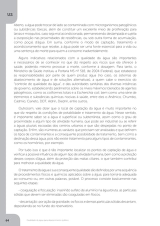 U2
64 Qualidade da água para abastecimento público
Aberto, a água pode trocar de lado se contaminada com microrganismos patogênicos
ou substâncias tóxicas, além de constituir um excelente meio de proliferação para
larvas e mosquitos, caso seja mal acondicionada, permanecendo destampada e sujeita
a ovoposição nas proximidades de residências, ou sob outra forma de acumulação,
como poças d’água. Em suma, conforme o modo de captação, tratamento e
acondicionamento que recebe, a água pode ser uma fonte essencial para a vida ou
uma sentença de morte para quem a consome inadvertidamente.
Alguns indicativos relacionados com a qualidade da água são importantes
e necessários de se conhecer no que diz respeito aos riscos que ela oferece à
saúde, podendo mesmo provocar a morte, conforme a dosagem. Para tanto, o
Ministério da Saúde instituiu a Portaria MS nº 518, de 2004 (Federal), que estabelece
as responsabilidades por parte de quem produz água (no caso, os sistemas de
abastecimento de água e de soluções alternativas), a quem cabe o exercício do
“controle de qualidade da água”, e das autoridades sanitárias das diversas instâncias
de governo, estabelecendo parâmetros sobre os níveis máximos tolerados de agentes
patogênicos, como os coliformes totais e a Escherichia coli, bem como uma série de
elementos e substâncias químicas nocivas à saúde, entre eles o Arsênico, Chumbo,
Cádmio, Cianeto, DDT, Aldrin, Diedrin, entre outros.
Outrossim, vale dizer que o local de captação da água é muito importante no
que diz respeito às condições de potabilidade e tratamento da água. Nesse sentido,
é importante saber se a água é superficial ou subterrânea, assim como o grau de
proximidade a algum tipo de atividade humana, que pode ser industrial ou se referir
a águas pluviais escoadas dos centros urbanos e que são despejadas no ponto de
captação. Enfim, são inúmeras as variáveis que precisam ser analisadas e que definem
os tipos de contaminantes e a consequente possibilidade de tratamento, bem como a
destinação dessa água, pois não existe tratamento para alguns tipos de contaminantes,
como os hormônios, por exemplo.
Por tudo isso é que é tão importante localizar os pontos de captação de água e
verificar a possível influência de algum tipo de atividade humana, bem como a proteção
desses corpos d’água, além da proteção das matas ciliares, o que também contribui
para melhorar a qualidade da água.
Otratamentodaáguaesuaconsequentequalidadesãodefinidosporumasequência
de procedimentos físicos e químicos aplicados sobre a água, para torná-la adequada
ao consumo ou, em outras palavras, potável. O processo consiste basicamente nas
seguintes etapas:
- coagulação e floculação: inserindo sulfato de alumínio na água bruta, as partículas
sólidas que devem ser eliminadas são coaguladas em flocos.
-decantação:poraçãodagravidade,osflocosedemaispartículassólidasdecantam,
depositando-se no fundo do reservatório.
 